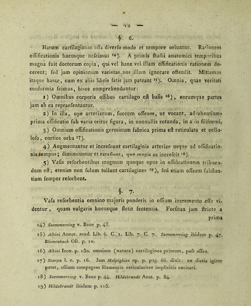 Harum cartilaginum offa diverfo modo et tempore oriuntur. Rafionem offificationis hucusque nefcimus **). A primis ftudii anatomici temporibus magna fuit doctorum copia, qui vel hanc vel illam offificationis rationem do- cerent; fed jam opinionum varietas nos illam ignorare offendit. Mittamus itaque hasce, cum ex aliis libris fatis jam pateant XJ). Omnia, quae veritati conformia fcinius, hisce comprehenduntur: 1) Omnibus corporis offibus cartilago eft bafis l6), eorumque partes jam ab ea repraefentantur. 2) In illa, ope arteriarum, fuccum odeum, ut vocant, advehentium» prima offificatio fub varia oritur figura, in nonnullis rotunda, in a iis filiformi. 3) Omnium offificationis germinum fabrica prima eft reticulata et cellu- lofa, cortice orba *7). 4) Augmentantur et increfcunt cartilaginis arteriae usque ad offificatio- nis tempus; diminuuntur et rarefiunt, ejuo magis os increfcit ,8). 5) Vaffs reforbentibus magnum quoque opus in offificationein tribuen- dum eft; etenim non folum tollunt cartilagines '9), fed etiam offeam fubftan- tiam femper reforbent. §• 7. Vafa reforbentia omnino majoris ponderis in offium incremento effe vi- dentur , quam vulgaris hucusque ffetit fententia. Forfftan jam ftricte a prima 14) Soemmerring v. Bane p. ^3. 15) Albini Annot. acad. Lib. 6. C. l.. Lib. 7. C. 7. Soemmerring ibidem p. 47• Blumenbach Oft. p. 10. 16) Albini Icon. p. i5o. omnium (natura) cartilaginea primum, poft offea. 17) Scarpa 1. c. p. 16. Jam Malpighius op. p. pag. 6b. dixit: ex dictis igitur patet, offium compagem filamentis reticulariter implicitis excitari. 18) Soemmerring v. Baue p. 44* Hildebrandt Anat. p. 84- 39) Hildebrandt ibidem p. 115.