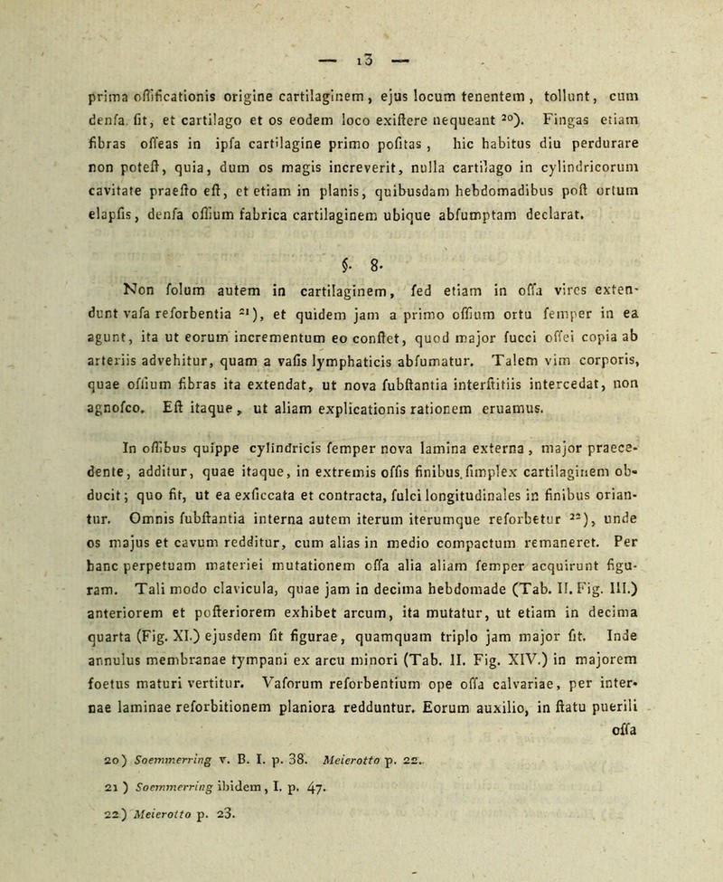 prima ofilficationis origine cartilaginem , ejus locum tenentem , tollunt, cum denfa fit, et cartilago et os eodem loco exiftere nequeant 2o). Fingas etiam fibras offeas in ipfa cartilagine primo pofitas , hic habitus diu perdurare non poteft, quia, dum os magis increverit, nulla cartilago in cylindricorum cavitate praefto eft, et etiam in planis, quibusdam hebdomadibus poft ortum elapfis, denfa offium fabrica cartilaginem ubique abfumptam declarat. $• 8- Non folum autem in cartilaginem, fed etiam in offa vires exten- dunt vafa reforbentia 2I), et quidem jam a primo offium ortu femper in ea agunt, ita ut eorum incrementum eo confiet, quod major fucci offei copia ab arteriis advehitur, quam a vafis lymphaticis abfumatur. Talem vim corporis, quae offium fibras ita extendat, ut nova fubftantia interftitiis intercedat, non agnofco. Eft itaque , ut aliam explicationis rationem eruamus. In ofiibus quippe cylindricis femper nova lamina externa , major praece- dente, additur, quae itaque, in extremis offis finibus.fimplex cartilaginem ob- ducit; quo fit, ut ea exficcata et contracta, fulci longitudinales in finibus orian- tur. Omnis fubftantia interna autem iterum iterumque reforbetur 22), unde os majus et cavum redditur, cum alias in medio compactum remaneret. Per hanc perpetuam materiei mutationem offa alia aliam femper acquirunt figu- ram. Tali modo clavicula, quae jam in decima hebdomade (Tab. 11. Fig. III.) anteriorem et pofteriorem exhibet arcum, ita mutatur, ut etiam in decima quarta (Fig. XI.) ejusdem fit figurae, quamquam triplo jam major fit. Inde annulus membranae tympani ex arcu minori (Tab. II. Fig. XIV.) in majorem foetus maturi vertitur. Vaforum reforbentium ope offa calvariae, per inter- nae laminae reforbitionem planiora redduntur. Eorum auxilio, in ftatu puerili offa 20) Soemmerring v. B. I. p. 38. Meierotto p. 22. 21 ) Soemmerring ibidem , I. p. 22) Meierotto p. 23.