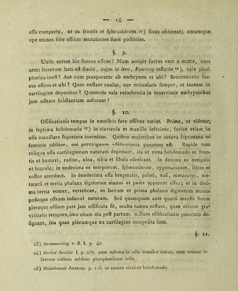 offa compacta, ut os frontis et fphenoideum 21) finus obtinent; eorumque ope omnes fere offium mutationes fiunt poffibiles. §• 9- Unde autem hic fuccus offeus? Num accipit foetus eum a matre, cum uteri fecretum lacti efi fimile , cujus in fero, Fourcroy teftante 34), calx phof- phoricaineft? Aut num praeparatur ab embryone et ubi? Secerniturne fuc- cus offeus et ubi? Quae exftant caufae, cur reticularis femper, et tantum in cartilagine deponitur? Quomodo vafa reforbentia in tenerrimis embryonibus jam offeam fubftantiam auferunt? §. io. Offificationis tempus in omnibus fere offihus variat. Prima, ut videtur, in feptima hebdomade 2f) in clavicula et maxilla inferiore, forfan etiam,in offe maxillare fuperiore invenitur. Quibus majoribus in octava feptimana os femoris additur, cui perexiguum offifieatinnis punctum eft. Rapide tum reliqua offa cartilagineam naturam deponunt, ita ut nona hebdomade os fron- tis et humeri, radius, ulna, tibia et fibula ofcefcant. In decima os occipitis etfcapula', in undecima os temporum, fphenoideum, zygomaticum, ilium et coftae accedunt. In duodecima offa bregmatis, palati, nafi, metacarpi, me- tatarfi et tertia phalanx digitorum manus et pedis apparent offea; et in deci- ma tertia vomer, vertebrae, os facrum et prima phalanx digitorum manus pedisque offeam induunt naturam. Sed quamquam ante quarti menfis firiem pleraque offium pars jam offificata fit, multa tamen reftant, quae ultimo gra1» viditatis tempore,imo etiam diu poft partum, nullum offificationis punctum de- fignant, feu quae plerumque ex cartilagine compofita funt. i r. 23) Soemmerring v. B. I. p. 47• 24) Horkel Arcliiv I. p. 287. eam calcem in offa tranfrre docet , cum urinae in- fantuin nullum acidum pliosphoricum iniit. 25) Hildebrandt Anatom. p. 116. in octava circiter hebdomade.