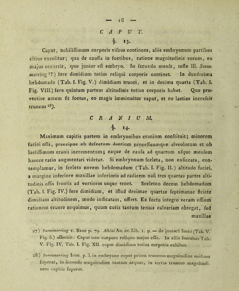 — x 6 —• CAPUT. §• *3* Caput, nobilifiimum corporis vifcus continens, aliis embryonum partibus citius excolitur; qua de cauffa in foetibus, ratione magnitudinis eorum, eo majus occurrit, quo junior eft embryo. In fecundo menfe, tefle 111. Sotni- merring*7) tere dimidium totius reliqui corporis continet. In duodecima hebdomade (Tab. I. Fig. V.) dimidium trunci, et in decima quarta (Tab. I. Fig. VIII.) fere quintam partem altitudinis totius corporis habet. Quo pro- vectior autem fit foetus, eo magis imminuitur caput, et eo laetius increfcit truncus28). CRANIUM. §• *4- Maximam capitis partem in embryonibus cranium confrituit; minorem faciei offa, praecipue ob defectum dentium proceffuumque alveolorum et ob laetiffimum cranii incrementum; eaque de caufa ad quartum ufque menfem haecce ratio augmentari videtur. Si embryonum fceleta, non exliccata, con- templamur, in fceleto novem hebdomadum (Tab. I. Fig. II.) altitudo faciei, a margine inferiore maxillae inferioris ad radicem nafi tres quartas partes alti- tudinis offis frontis ad verticem usque tenet. Sceleton decem hebdomadum (Tab. I. Fig. IV.) fere dimidiam, et iftud decimae quartae feptimanae ftricte dimidiam altitudinem, modo indicatam, offert. Ex foetu integro veram ofifium rationem eruere nequimus, quum cutis tantum tenuis calvariam obtegat, fed maxillae 27) Soemmerring v. Baue p. 79. Albini An. ac. Lib. 1. p.— de juniori foeta (Tab. V. Fig. 5.) afferitit: Caput toto corpore reliquo majus effe. In aliis foetubus Tab. V. Fig. IV. Tab. I. Fig. XII. caput dimidium totius corporis exhibet. 28) Soemmerring Icon. p. 3. in embryone caput primo truncum magnitudine multum fuperat, in fecundo magnitudine tantum aequat, in tertio truncus magnitudi- nem capitis fuperat.