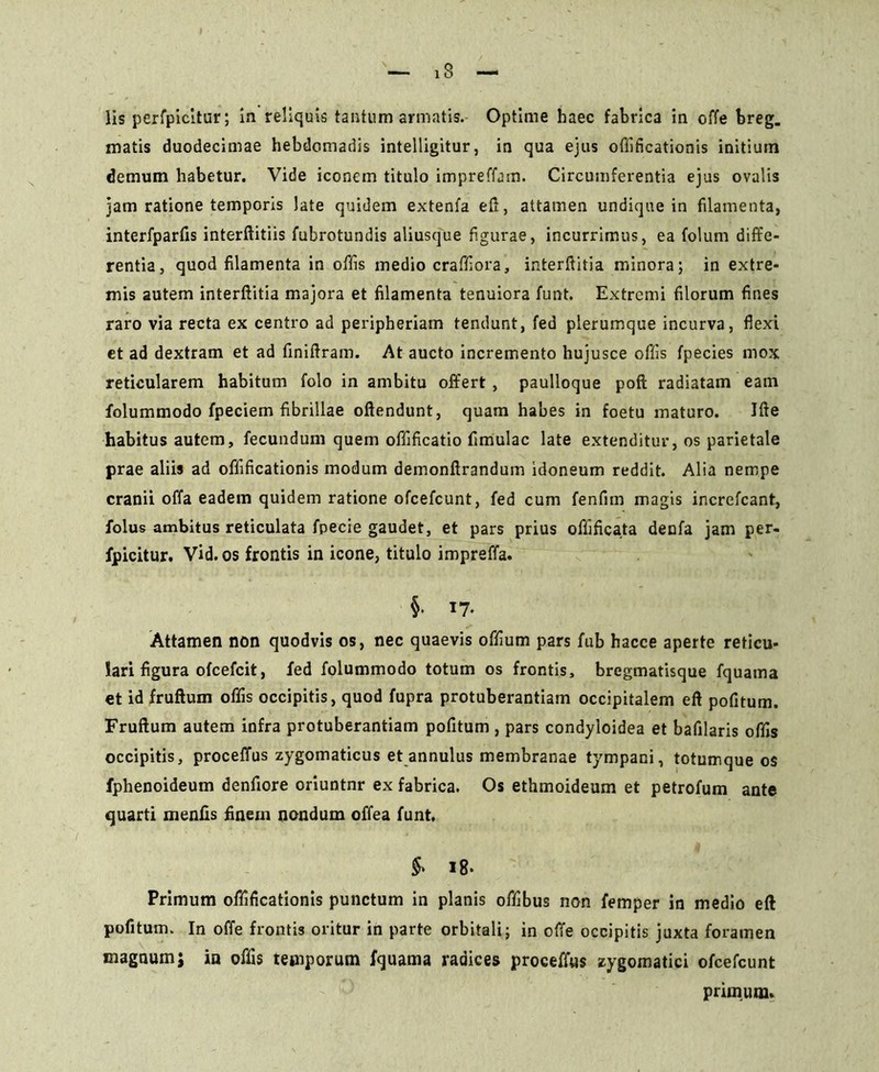 iS lis perfpicitur; in reliquis tantum armatis. Optime haec fabrica in offe breg. matis duodecimae hebdomadis intelligitur, in qua ejus offificationis initium demum habetur. Vide iconem titulo impreffam. Circumferentia ejus ovalis jam ratione temporis late quidem extenfa e fi, attamen undique in filamenta, interfparfis interftitiis fubrotundis aliusque figurae, incurrimus, ea folum diffe- rentia, quod filamenta in offis medio crafifiora, interftitia minora; in extre- mis autem interftitia majora et filamenta tenuiora funt. Extremi filorum fines raro via recta ex centro ad peripheriam tendunt, fed plerumque incurva, flexi et ad dextram et ad finiftram. At aucto incremento hujusce offis fpecies mox reticularem habitum folo in ambitu offert , paulloque pofl radiatam eam folummodo fpeciem fibrillae oftendunt, quam habes in foetu maturo. Ifte habitus autem, fecundum quem offificatio fimulac late extenditur, os parietale prae aliis ad offificationis modum demonftrandum idoneum reddit. Alia nempe cranii offa eadem quidem ratione ofcefcunt, fed cum fenfim magis increfcant, folus ambitus reticulata fpecie gaudet, et pars prius offificata denfa jam per- fpicitur. Vid.os frontis in icone, titulo impreffa. §• 17* Attamen non quodvis os, nec quaevis offium pars fub hacce aperte reticu- lari figura ofcefcit, fed folummodo totum os frontis, bregmatisque fquama et id fruftum offis occipitis, quod fupra protuberantiam occipitalem eft pofitum. Fruftum autem infra protuberantiam pofitum, pars condyloidea et bafilaris offis occipitis, proceffus zygomaticus et annulus membranae tympani, totumque os fphenoideum denfiore oriuntnr ex fabrica. Os ethmoideum et petrofum ante quarti menfis finem nondum offea funt. $• 18. Primum offificationis punctum in planis offibus non femper in medio eft pofitum. In offe frontis oritur in parte orbitali; in offe occipitis juxta foramen magnum; in offis temporum fquama radices proceffus zygomatici ofcefcunt primum.