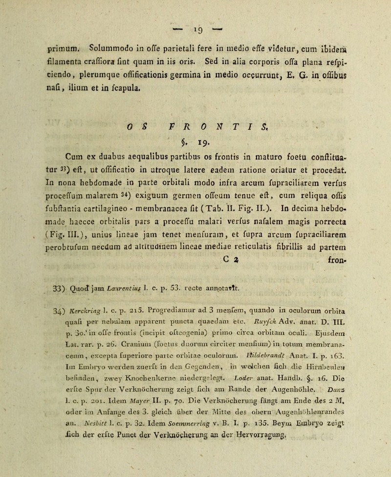 primum. Solummodo in offe parietali fere in medio effe videtur, cum ibidem filamenta craffiora fint quam in iis oris. Sed in alia corporis offa plana refpi- ciendo, plerumque offificationis germina in medio occurrunt, E, G. in offibus naG, ilium et in fcapula. 0 S FRONTIS, $• 19. Cum ex duabus aequalibus partibus os frontis in maturo foetu conftitua- tur33)eft, ut offificatio in utroque latere eadem ratione oriatur et procedat. In nona hebdomade in parte orbitali modo infra arcutn fupraciliarem verfus proceffum malarem 34) exiguum germen offeum tenue eft, cum reliqua offis fubflantia cartilagineo - membranacea fit (Tab. II. Fig. II.). In decima hebdo- made haecce orbitalis pars a proceffu malari verfus nafalem magis porrecta (Fig. III.), unius lineae jam tenet menfuram, et fupra arcum fupraciliarem perobtufum necdum ad altitudinem lineae mediae reticulatis fibrillis ad partem C 2, fron- 33) Quod jam Laurentius I. c. p. 53. recte annotavit. 34) Kerckring 1. c. p. 215. Progrediamur ad 3 mentem, quando in oculorum orbita quali per nebulam apparent puncta quaedam etc. Ruyfch Adv. anat. D. III, p. 3o.' in offe frontis (incipit oftcogenia) primo circa orbitam oculi. Ejusdem Lat. rar. p. 26. Cranium (foetus duorum circiter menfium) in totum membrana- ceum, excepta fuperiore parte orbitae oculorum. Hildebrandt Anat. I. p. 160. Im Embryo werden zuerft in den Gegenden, in welchen Jicli die Hirnbeulen befinden, zwey Knocbenkerne niedergelegt. Loder anat. Handb. §. 16. Die erfte Spur der Verknocherung zeigt fich am Rande der Augenholile. Dana 1. c. p. 201. Idem Mayer II. p. 70. Die Verknocherung fangt am Ende des 2 M, oder im Anfange des 3. gleich ulter der Mitte des obern Augenlibhlenrandes an. Nesbitt 1. c. p. 32. Idem Soemmerring v. B. I. p. i35. Beyrn Embryo zeigt iicb der erfte Punct der Verknocherung an der Hervorragung,