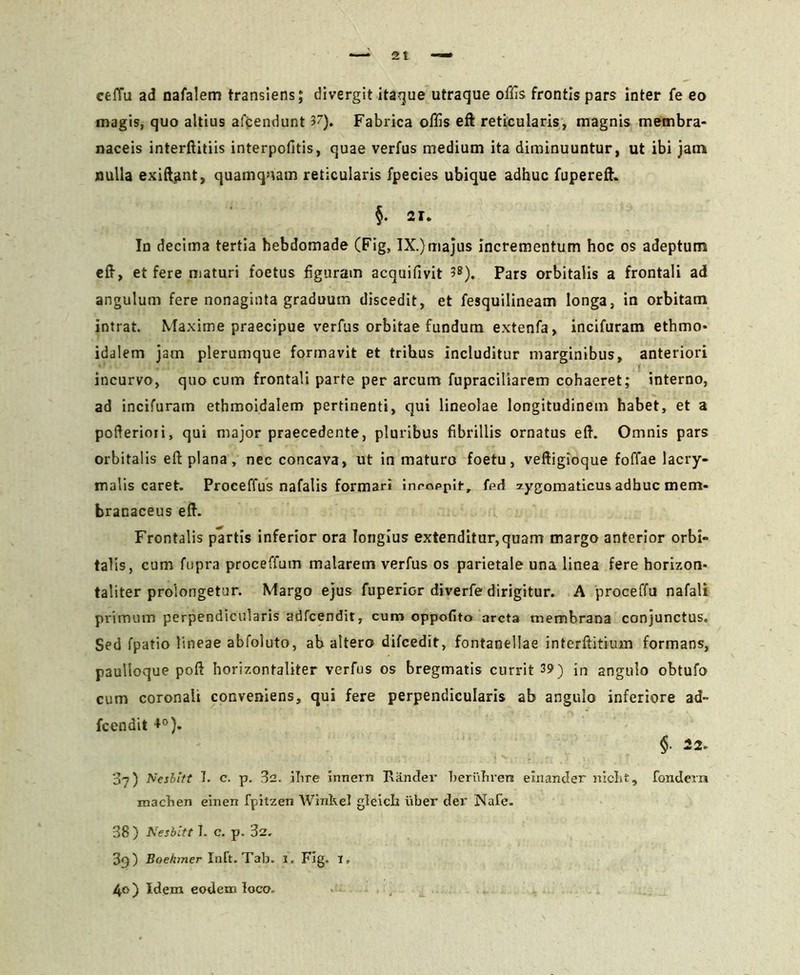 ceffu ad nafalem transiens; divergit itaque utraque offis frontis pars inter fe eo magis, quo altius afcendunt Fabrica offis eft reticularis, magnis membra- naceis interftitiis interpofitis, quae verfus medium ita diminuuntur, ut ibi jam nulla exiftant, quamqnam reticularis fpecies ubique adhuc fupereft. §. 21. In decima tertia hebdomade (Fig, IX.)majus incrementum hoc os adeptum eft, et fere maturi foetus figuram acquifivit ?8). Pars orbitalis a frontali ad angulum fere nonaginta graduum discedit, et fesquilineam longa, in orbitam intrat. Maxime praecipue verfus orbitae fundum extenfa, incifuram ethmo- idalem jam plerumque formavit et trihus includitur marginibus, anteriori incurvo, quo cum frontali parte per arcum fupraciliarem cohaeret; interno, ad incifuram ethmoidalem pertinenti, qui lineolae longitudinem habet, et a pofterioii, qui major praecedente, pluribus fibrillis ornatus eft. Omnis pars orbitalis eft plana, nec concava, ut in maturo foetu, veftigioque foffae lacry- malis caret. Proceffus nafalis formari inrnppir, fed zygomaticus adhuc mem- branaceus eft. Frontalis partis inferior ora longius extenditur,quam margo anterior orbi- talis, cum fupra proceffum malarem verfus os parietale una linea fere horizon- taliter prolongetur. Margo ejus fuperior diverfe dirigitur. A proceffu nafali primum perpendicularis adfcendir, cum oppofito arcta membrana conjunctus. Sed fpatio lineae abfoluto, ab altero difcedit, fontanellae interftitium formans, paulloque poft horizontaliter verfus os bregmatis currit 39) in angulo obtufo cum coronali conveniens, qui fere perpendicularis ab angulo inferiore ad» fcendit +°). §• 07) Neshitt I. c. p. 32. iTire innern Rander beriihren einander niclit, fondern machen einen fpitzen Winkel gleich uber der Nafe. 38) Nesbitt I. c. p. 32. 3g) Boehmer Init. Tab. 1. Fig. 1. 40) Idem eodem loco.
