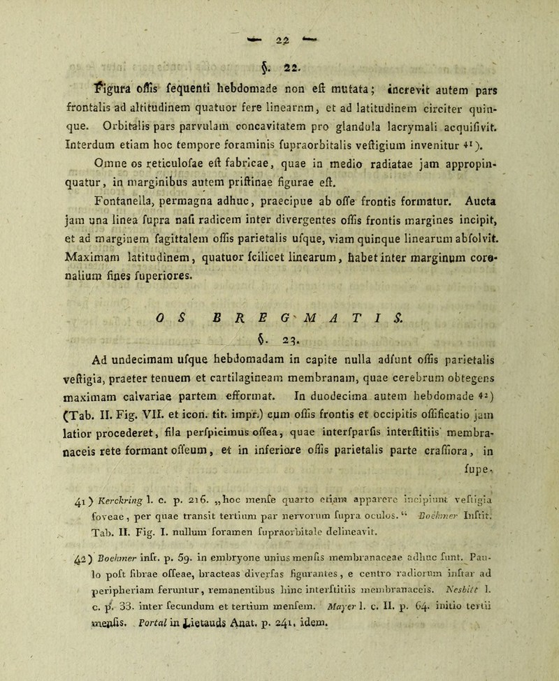 §. 22. figura oftis fequenti hebdomade non eft mutata; increvit autem pars frontalis ad altitudinem quatuor fere linearum, et ad latitudinem circiter quin- que. Orbitalis pars parvulam concavitatem pro glandula lacrymali acquifivit. Interdum etiam hoc tempore foraminis fupraorbitalis veftigium invenitur +1). Omne os reticulofae eft fabricae, quae ia medio radiatae jam appropin- quatur, in marginibus autem priftinae figurae eft. Fontaneila, permagna adhuc, praecipue ab offe frontis formatur. Aucta jam una linea fupra nafi radicem inter divergentes offis frontis margines incipit, et ad marginem fagittalem offis parietalis ufque, viam quinque linearum abfolvit. Maximam latitudinem, quatuor fcilicet linearum, habet inter marginum core- nalium fines fuperiores. OS BREG MATIS. §• 23. Ad undecimam ufque hebdomadam in capite nulla adfunt offis parietalis veftigia, praeter tenuem et cartilagineam membranam, quae cerebrum obtegens maximam calvariae partem efiformat. In duodecima autem hebdomade *-) (Tab. II. Fig. VII. et icon. tit. impr.) cum offis frontis et occipitis offificatio jam latior procederet, fila perfpiciinus offea, quae interfparfis interftitiis membra- naceis rete formant offeum, et in inferiore offis parietalis parte crafiiora, in fupe- 41) Kerchring 1. c. p. 216. „hoc menfe quarto etiam apparere incipiunt vefligia foveae, per quae transit tertium par nervorum fupra oculos. 44 Hoehmer Inftit. Tab. II. Fig. I. nullum foramen fupraorbitale delineavit. 42) Boehmer infr. p. 5g. in embryone unius menfis membranaceae adhuc funt. Pau- lo poft fibrae offeae, bracteas diverfas figurantes , e centro radiorum inftar ad peripberiam feruntur, remanentibus hinc interftitiis membranaceis. Nesbitt 1. c. pJ. 33. inter fecundum et tertium menfem. May er 1. c. II. p. G4> initio tertii mejtfis. Portal in Jfietauds Anat. p. 241. idem.