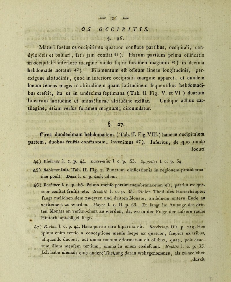 — #4 ~ OS OCCIPITIS, $. 26. Maturi foetus os occipitis ex quatuor conflare partibus, occipitali, con- <Jyloideis et bafilari, fatis jam conftat44). Harum partium prima oflificatio in occipitalis inferiore margine modo fupra foramen magnum 45) in decima hebdomade notatur 4<>). Filamentum eft offeum lineae longitudinis, per- exiguae altitudinis, quod in inferiore occipitalis margine apparet, et eundem locum tenens magis in altitudinem quam latitudinem fequentibus hebdomadi- bus crefcit, ita ut in undecima feptimana (Tab. II. Fig. V. et Vi.) duarum linearum latitudine et unius [lineae altitudine exiftat. Undique adhuc car- tilagine, etiam verfus foramen xnagnum, circumdatur. i 27- Circa duodecimam hebdomadem (Tab. II. Fig.VIII.) hancce occipitalem partem, duobus fruftis conflantem, invenimus 47). Jnferius, de quo modo locuti 44) P^olanus 1. C. p. 44. Laurentius 1. c. p. 53. Spigelius 1. c. p. 54- 45) Boehmer Inft. Tab. II. Fig. 2. Punctum ofiiHcationis in regionem protuberan- dae ponit. Hauz 1. c. p. 2o3. idem. 46) Boehmer 1. c. p. 65. Primo menfe partim membranaceum eft, partim ex qita- tuor conftat fruftis etc. Nesbitt 1. c. p. 35. Diefer Theil des Hintevhauptes fangt zwifchen dem zweyten und dritten Monate, an feinem untern Ende an verfteinert zu werden. Mayer 1. c. II. p. 65. Er fangt im Anfange des drit- ten Monats an verhnbchert zu werden, da, wo in der Folge der aufsere rauhe Hinterhauptshugel liegt. 47) Riolan 1. c. p. 44- Haec portio raro bipartita eft. Kerckring. Oft. p. 219. Hoc ipfum enim tertio a conceptione menfe faepe ex quatuor, faepius ex tribus, aliquando duobus, aut unico tantum efformatum eft oflibus, quae, poft exac- tum illum menfem tertium, omnia in unum coalefcunt. Nesbitt 1. c. p. 35. Ich habe niemals eine audere Theilung daran wahrgenommen, ais zu welcber , durch