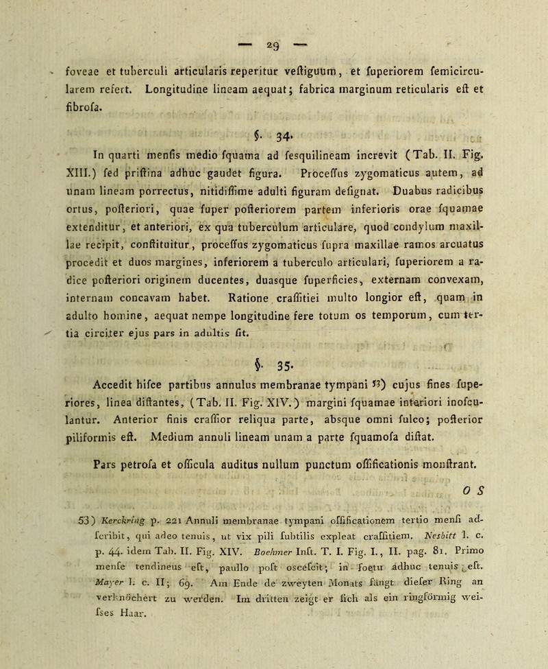 foveae et tuberculi articularis reperitur veftiguum, et fuperiorem femicircu- larem refert. Longitudine lineam aequat; fabrica marginum reticularis eft et fibrofa. $• 34* In quarti menfis medio fquama ad fesquilineam increvit (Tab. II. Fig. XIII.) fed priftina adhuc gaudet figura. Proceffos zygomaticus autem, ad linam lineam porrectus, nitidiffime adulti figuram defignat. Duabus radicibus ortus, pofteriori, quae fuper pofteriorem partem inferioris orae fquamae extenditur, et anteriori, ex qua tuberculum articulare, quod condylum maxil- lae recipit, conftituitur, proceffus zygomaticus fupra maxillae ramos arcuatus procedit et duos margines, inferiorem a tuberculo articulari, fuperiorem a ra- dice pofteriori originem ducentes, duasque fuperficies, externam convexam, internam concavam habet. Ratione craffitiei multo longior eft, quam in adulto homine, aequat nempe longitudine fere totum os temporum, cum ter- tia circiter ejus pars in adultis fit. j ' f ‘ • fT §• 35- Accedit hifce partibus annulus membranae tympani I?) cujus fines fupe- riores, linea diftantes, (Tab. II. Fig. XIV.) margini fquamae intariori inofeu- lantur. Anterior finis craffior reliqua parte, absque omni fulco; pofterior piliformis eft. Medium annuli lineam unam a parte fquamofa diftat. Pars petrofa et officula auditus nullum punctum oflificationis monftrant. 0 S 53) Kerckring p. 221 Annuli membranae tympani offificatlonem tertio menfi ad- fcribit, cpii adeo tenuis, ut vix pili fubtilis expleat craffitiem. Nesbitt 1. c. p. 44- idem Tab. II. Fig. XIV. Boehmer Inft. T. I. Fig. I., II. pag. 8i. Primo menfe tendineus eft, paullo poft oscefcit; in foetu adhuc tenuis . eft. Mayer 1. c. II; 69. Ara Ende de zweyten Monabs fiingt diefer Ring an verhnochert zu werden. Im dritten zeigt er lich ais ein ringformig wei- fses Haar.