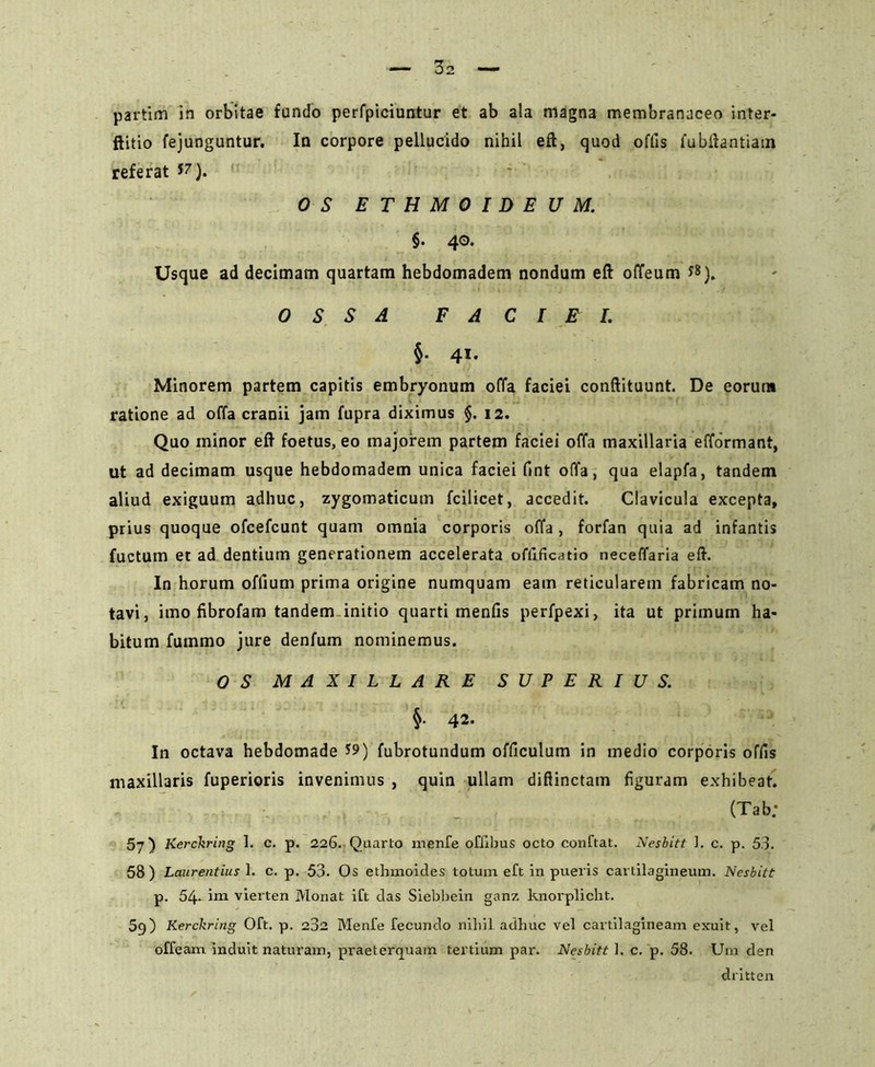 partim in orbitae fundo perfpiciuntur et ab ala magna membranaceo inter- ftitio fejunguntur. In corpore pellucido nihil eft, quod offis fubftantiam referat w). OS ETHMOIDEUM. §• 40. Usque ad decimam quartam hebdomadem nondum eft offeum *8). OSSA FACIEI. §• 41. Minorem partem capitis embryonum offa faciei conftituunt. De eorun* ratione ad offa cranii jam fupra diximus §. 12. Quo minor eft foetus, eo majorem partem faciei offa maxillaria efformant, ut ad decimam usque hebdomadem unica faciei fint offa, qua elapfa, tandem aliud exiguum adhuc, zygomaticum fcilicet, accedit. Clavicula excepta, prius quoque ofcefcunt quam omnia corporis offa , forfan quia ad infantis fuctum et ad dentium generationem accelerata offificatio neceffaria eft. In horum offium prima origine numquam eam reticularem fabricam no- tavi, imo fibrofam tandem initio quarti menfis perfpexi, ita ut primum ha- bitum futnmo jure denfum nominemus. OS MAXILLARE SUPERIUS. §. 42. In octava hebdomade S9) fubrotundum officulum in medio corporis offis maxillaris fuperioris invenimus , quin ullam diflinctam figuram exhibeat. (Tab; 57) Kerckring 1. c. p. 226. Quarto menfe oflibus octo conftat. Nesbitt ]. c. p. 53. 58 ) Laurentius 1. c. p. 53. Os ethmoides totum eft in pueris cartilagineum. Nesbitt p. 54- im vierten Monat ift das Siebbein ganz knorplicht. 5g) Kerckring Oft. p. 282 Menfe fecundo nihil adhuc vel cartilagineam exuit, vel offeam induit naturam, praeterquam tertium par. Nesbitt 1. c. p. 58. Um den dritten