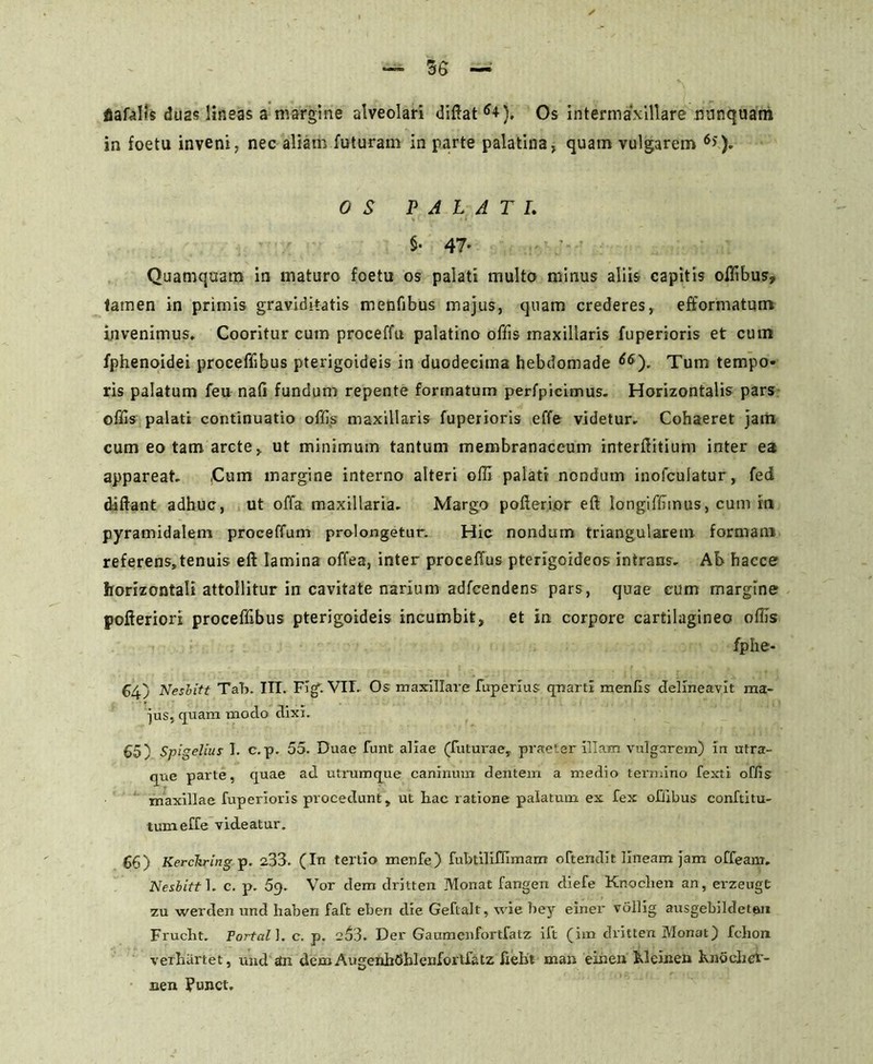 3(5 flafalts du2s lineas a margine alveolari diffat^), Os intermaxillare nunquam in foetu inveni, nec aliam futuram in parte palatina, quam vulgarem 6>). OS PALATI. $• 47- Quamquam in maturo foetu os palati multo minus aliis capitis offibus, latnen in primis graviditatis menfibus majus, quam crederes, efformatum invenimus. Cooritur cum proceffu palatino offis maxillaris fuperioris et cum fphenoidei proceffibus pterigoideis in duodecima hebdomade *6). Tum tempo- ris palatum feu nafi fundum repente formatum perfpicimus. Horizontalis pars offis palati continuatio offis maxillaris fuperioris effe videtur. Cohaeret jam cum eo tam arcte, ut minimum tantum membranaceum interflitium inter ea appareat. Cum margine interno alteri offi palati nondum inofculatur, fed diftant adhuc, ut offa maxillaria. Margo pofterior eft longifffinus, cum in pyramidalem proceffum prolongetur. Hic nondum triangularem formam referens,tenuis eft lamina offea, inter proceffus pterigoideos intrans. Af> hacce horizontali attollitur in cavitate narium adfcendens pars, quae cum margine pofteriori proceffibus pterigoideis incumbit, et in corpore cartilagineo offis fphe- 64) Nesbitt Tab. IIT. Fig. VIT. Os maxillare fuperius quarti menfis delineavit ma- ius, quam modo dixi. 65) Spigeliur I. c.p. 55. Duae funt aliae (futurae, praeter illam vulgarem) in utra- que parte, quae ad utrumque caninum dentem a medio termino fexti offis maxillae fuperioris procedunt, ut Iiac ratione palatum, ex fex oflibus conftitu- tumeffe videatur. 66) Kerckring. p. 233. (In tertio menfe) fubtiliffimam oftendit lineam jam offeam. Nesbitt 1. c. p. 5<). Vor dem dritten Monat fangen diefe Knochen an, erzeugt zu werden und liaben faft eben die Geftalt, wie bey einer vollig ausgebddeteii Frucht. Portal1. c. p. 253. Der Gaumcnfortfatz ift (im dritten Monat) fchon verhiirtet, uiid an dem Augenhdhlenfortfatz fiebt man einen Xleinen Fnbehet'- nen funct.