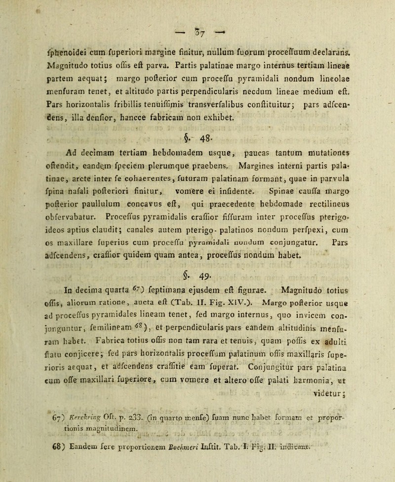 fphenoidei cum fuperiori margine finitur, nullum fuorum proceffuum declarans. Magnitudo totius offis eft parva. Partis palatinae margo internus tertiam lineae partem aequat; margo pofterior cum proceffu pyramidali nondum lineolae menfuram tenet, et altitudo partis perpendicularis necdum lineae medium eft. Pars horizontalis fribillis tenuiffimis transverfalibus conftituitur; pars adfcen* dens, illa denfior, hancce fabricam non exhibet. §. 48- Ad decimam tertiam hebdomadem usque, paucas tantum mutationes oftendit, eande.m fpeciem plerumque praebens. Margines interni partis pala- tinae, arcte inter fe cohaerentes, futuram palatinam formant, quae in parvula fpina nafali pofteriori finitur, vomere ei infidente. Spinae cauffa margo pofterior paullulum concavus eft, qui praecedente hebdomade rectilineus obfervabatur. Proceffus pyramidalis craffior fiffuram inter proceffus pterigo- ideos aptius claudit; canales autem pterigo-palatinos nondum perfpexi, cum os maxillare fuperius cum proceffu pyramidali nondum conjungatur. Pars adfcendens, craflior quidem quam antea, proceffus nondum habet. §• 49- In decima quarta feptimana ejusdem eft figurae. Magnitudo totius ofiis, aliorum ratione, aucta eft (Tab. jj. Fig. XIV.). Margo pofterior usque ad proceffus pyramidales lineam tenet, fed margo internus, quo invicem con- junguntur, femilineam 6S), et perpendicularis pars eandem altitudinis menfu- ram habet. Fabrica totius offis non tam rara et tenuis, quam poffis ex adulti fiatu conjicere; fed pars horizontalis proceflfum palatinum offis maxillaris fupe- rioris aequat, et adfcendens craffitie eam fuperat. Conjungitur pars palatina cum offe maxillari fuperiore, cum vomere et altero offe palati harmonia, ut videtur; 67) Kerckring Oft. p. a33. (in quarto menfe) fuam nunc habet formam et propor- tionis magnitudinem.