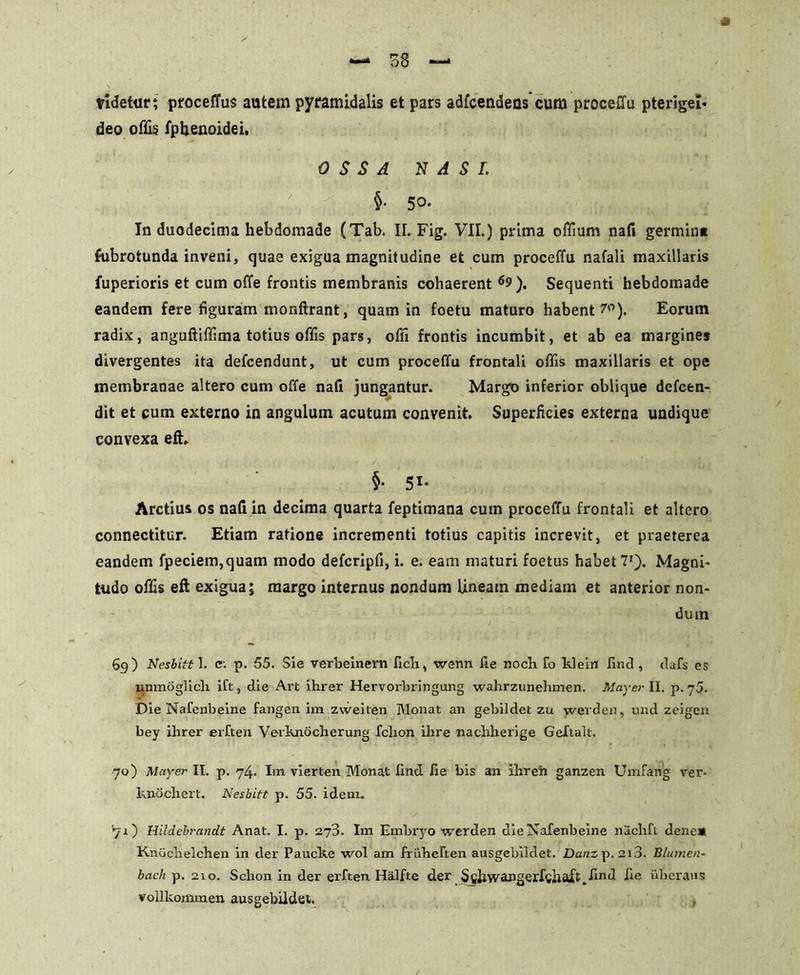 tidetur; proceffus autem pyramidalis et pars adfcendens cum proceilu pterigeb- deo offis fphenoidei. OSSA NASI. $■ 5°- In duodecima hebdomade (Tab. II. Fig. VII.) prima offium nafi germin» Subrotunda inveni, quae exigua magnitudine et cum proceffu nafali maxillaris fuperioris et cum offe frontis membranis cohaerent6?). Sequenti hebdomade eandem fere figuram monftrant, quam in foetu maturo habent 7°). Eorum radix, anguftiffima totius offis pars, ofii frontis incumbit, et ab ea margines divergentes ita defcendunt, ut cum proceffu frontali offis maxillaris et ope membranae altero cum offe nafi jungantur. Margo inferior oblique defcen- dit et cum externo in angulum acutum convenit. Superficies externa undique convexa efh §• 51* Arctius os nafi in decima quarta feptimana cum proceffu frontali et altero connectitur. Etiam ratione incrementi totius capitis increvit, et praeterea eandem fpeciem,quam modo defcripfi, i. e. eam maturi foetus habet 71). Magni- tudo offis eft exigua; margo internus nondum lineam mediam et anterior non- dum 69) Nesbitt 1. c. p. 55. Sie verbeinern fich, wenn fie noch fo klein find , dafs es unmoglicli ift, die Art ihrer Hervorbringung wahrzunehmen. May er II. p.75. Die Nafenbeine fangen im zweiten Monat an gebildet zu werden, und zeigen bey ihrer erften Verknocherung febon ilire nachherige Geftak. 70) May er II. p. 74. Im vierten Monat lind fie bis an ilrren ganzen Umfang ver- knochert. Nesbitt p. 55. idem. ^1) Hildebrandt Anat. I. p. 273. Im Embryo werden die Nafenbeine nachft dene» Knochelchen in der Paucke wol am friihefien ausgebildet. Dani p. 2i3. B lumen- bach p. 210. Schon in der erften Halfte der Sghwaiiger.fcliaXt.find fic uberans voUkommen ausgebildet.