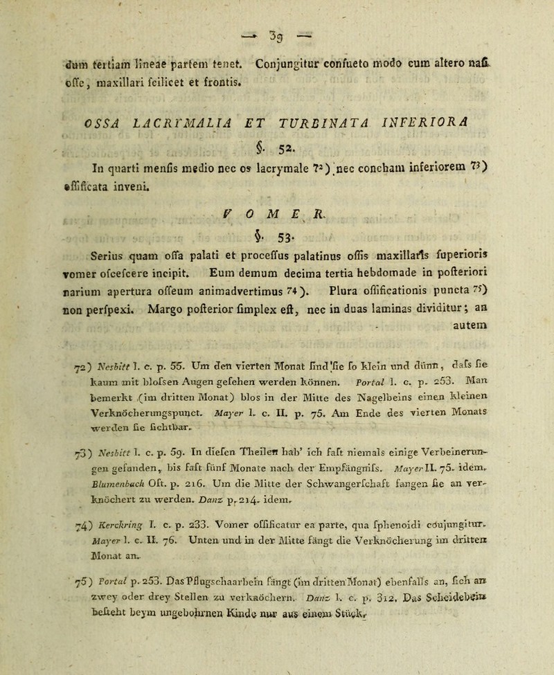 dum tertiam lineae partem tenet. Conjungitur confueto modo cum altero nafi cffe, maxillari 1'cilicet et frontis. OSSA LAC RY MALIA ET TURBINATA INFERIORA §■ 52* In quarti menfis medio nec os lacrymale ?2) nec concham inferiorem U) ftfllficata inveni. VOMER. £ j \ i ' ■ * §• 53- Serius quam offa palati et proceffus palatinus ollis maxillaris fuperioris vomer ofcefcere incipit. Eum demum decima tertia hebdomade in pofteriori narium apertura offeum animadvertimus 74 ). Plura offificationis puncta 75) non perfpexi. Margo pofterior fimplex eft, nec in duas laminas dividitur; an autem 72) Kesbitt 1. c. p. 55. Uni den vierten Monat lincVHe fo Klein und dium, dafs fie kaum mit blofsen Augen gefehen werden konnen. Fortal 1. c. p. 253. IVIan bemerkt ,(im dritten Monat) blos in der Mitte des Nageibeins einen Kleinen Verknocherungspunct. Mayer L c. II. p. 75. Arn Ende des vierten Monats werden be fichtbar. 70) Nesbitt 1. c. p. 59. In diefen Tlieilen hab’ icb faft niemals einige Verbeinerun- geri gefunden, bis faft fiinf Monate nacli der Empfangrrifs. Mayer IL 75. idem.. Elumenhach Oft. p. 216. Um die Mitte der Schwangerfchaft fangen fie an ver- knochert zu werden. Danz p. 214. idem. 74) Kerckrlng I. c. p. 233. Vomer offificatur ea parte, qua fphenoidi cdujungitur.. Mayer ]. c. II. 76. Unten und in der Mitte fangt die Verknocherung im dritten Monat an.. 75 ) Tortal p. 253. DasPflugscliaarbein fangt (im dritten Monat) ebenfalls an, Kck an zwey oder drey Stellen zu vcrknocliern. Danz 1. c. p. 3i2. Das ScIieidebCh*- befteht beym ungcbohrnen tundo nur aus eineim Si.iu.kr