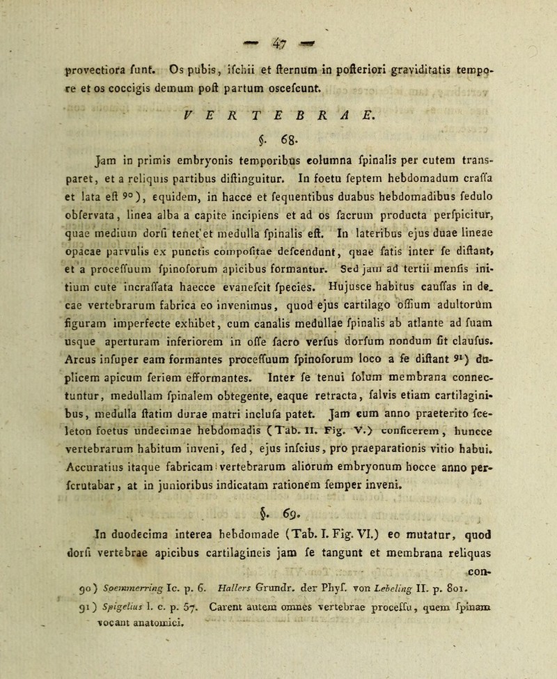 re et os coccigis demam poft partum oscefcunt. VER T E B R A E. $• 68- Jam in primis embryonis temporibus columna fpinalis per cutem trans- paret, et a reliquis partibus diftinguitur. In foetu feptem hebdomadum craffa et lata eft 9°), equidem, in hacce et fequentibus duabus hebdomadibus fedulo obfervata, linea alba a capite incipiens et ad os facrum producta perfpicitur, quae medium dorti tenet'et medulla fpinalis eft. In lateribus ejus duae lineae opacae parvulis ex punctis compofitae defcendunt, quae fatis inter fe diftant» et a proceffuum fpinoforum apicibus formantur. Sed jam ad tertii mentis ini- tium cute incraffata haecce evanefcit fpecies. Hujusce habitus cauffas in de. cae vertebrarum fabrica eo invenimus, quod ejus cartilago offium adultortim figuram imperfecte exhibet, cum canalis medullae fpinalis ab atlante ad fuam usque aperturam inferiorem in offe facro verfus dorfum nondum fit claufus. Arcus infuper eam formantes proceffuum fpinoforum loco a fe diftant 91) du- plicem apicum feriem efformantes. Inter fe tenui folum membrana connec- tuntur, medullam fpinalem obtegente, eaque retracta , falvis etiam cartilagini- bus, medulla ftatim durae matri inclufa patet. Jam eum anno praeterito fce- leton foetus undecimae hebdomadis (Tab. II. Fig. V.> conficerem, huncce vertebrarum habitum inveni, fed, ejus infeius, pro praeparationis vitio habui* Accuratius itaque fabricam; vertebrarum aliorum embryonum bocce anno per- ferutabar, at in junioribus indicatam rationem femper inveni. §. 6<J» In duodecima interea hebdomade (Tab. I. Fig. VI.) eo mutatur, quod dorfi vertebrae apicibus cartilagineis jam fe tangunt et membrana reliquas con- 50) Spemtnerring Ic. p. 6. Hallers Grundr. der Phyf. von Leheting II. p. 801. gi) Spigelius I. c. p. 57. Carent autem omnes vertebrae proceUu, quem fpinanu vocant anatomici.