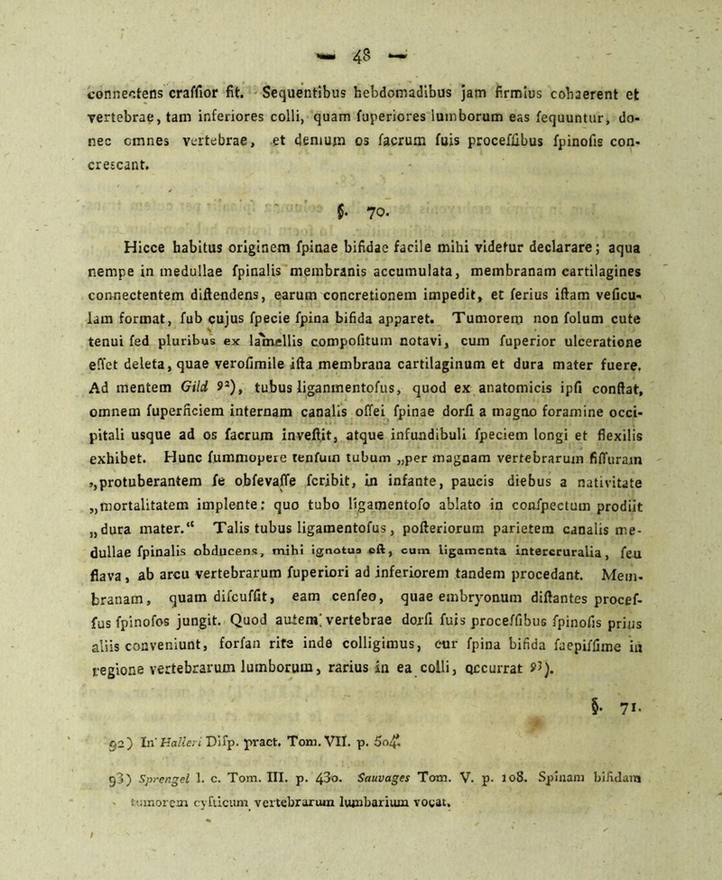 connectens craffior fit. Sequentibus hebdomadibus jam firmius cohaerent et vertebrae, tam inferiores colli, quam fuperiores lumborum eas fequuntur, do- nec cmnes vertebrae, et demum os facrum fuis proceffibus fpinofis con- crescant. $• 70. Hicce habitus originem fpinae bifidae facile mihi videtur declarare; aqua nempe in medullae fpinalis membranis accumulata, membranam cartilagines connectentem diftendens, earum concretionem impedit, et ferius iftam veficu- lam format, fub cujus fpecie fpina bifida apparet. Tumorem non folum cute tenui fed pluribus ex lammellis compofitum notavi, cum fuperior ulceratione effet deleta, quae verofimile ifta membrana cartilaginum et dura mater fuere. Ad mentem Gild 92), tubus liganmentofus, quod ex anatomicis ipfi confiat, omnem fuperficiem internam canalis offei fpinae dorii a magno foramine occi- pitali usque ad os facrum inveftit, atque infundibuli fpeciem longi et flexilis exhibet. Hunc fummopere tenfum tubum „per magnam vertebrarum fiffurajn »,protuberantem fe obfevafife fcribit, in infante, paucis diebus a nativitate „mortalitatem implente: quo tubo ligamentofo ablato in confpeetum prodiit „dura mater.*' Talis tubus ligamentofus, pofteriorum parietem canalis me- dullae fpinalis obducens, mihi ignotua eft, cum ligamenta intercruralia, feu flava, ab arcu vertebrarum fuperiori ad inferiorem tandem procedant. Mem- branam, quam difcuffit, eam cenfeo, quae embr)'onum diftantes procef- fus fpinofos jungit. Quod auiem; vertebrae dorfi fuis proceffibus fpinofis prius aliis conveniunt, forfan rite inde colligimus, cur fpina bifida faepiffime in regione vertebrarum lumborum, rarius in ea colli, Qccurrat §• 71. §2) In' Halieri Difp. pract. Tom. VII. p. 5o£ g3) Sprengel 1. c. Tom. III. p. Sauvages Tom. V. p. 108. Spinam bifidam - tumorem cyfueum vertebrarum lumbarium vocat.