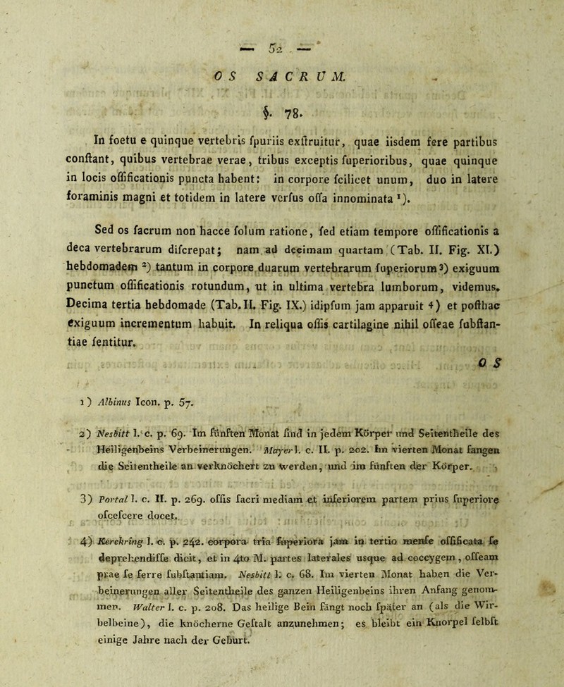 OS SACRUM. §• 78* In foetu e quinque vertebris fpuriis exflruitur, quae iisdem fere partibus conflant, quibus vertebrae verae, tribus exceptis fuperioribus, quae quinque in locis offificationis puncta habent: in corpore fcilicet unum, duo in latere foraminis magni et totidem in latere vcrfus offa innominata J). Sed os facrum non hacce folum ratione, fed etiam tempore offificationis a deca vertebrarum difcrepat; nam ad decimam quartam (Tab. II. Fig. XI.) hebdomadem 3) tantum in corpore duarum vertebrarum fuperiorums) exiguum punctum offificationis rotundum, nt in ultima vertebra lumborum, videmus* Decima tertia hebdomade (Tab. II. Fig. IX.) idipfum jam apparuit 4) et pofthac exiguum incrementum habuit. In reliqua offis cartilagine nihil offeae fubftan- tiae fentitur. ; . OS i ) Albinus Icon, p, 5j. 2) Nesbitt I. c. p. 69. Im funften Monat find in jedem Korper und Seitentlieile des Helligenbeins Verbeinerungen. Mayer]. c. II. p. 202. im vierten Monat fangeri die Seitentheile an verltnochert zu Werden, imd im funften der Korper. 3) Portal I. c. II. p. 269. offis facri mediam e,t inferiorem partem prius fuperiove ofcefcere docet. 4) Kerehring ]. c. p. 242. corpora tria fnperiora jam in tertio menfe offificat-a fe deprehendiffe dicit, et in 4to M. partes laterales usque ad coccygem , offeam prae fe ferre fubftantiam, Nesbitt I. c. 68. Iui vierten Monat haben die Ver- beinerungen aUer Seitentlieile des ganzen Heiligenbeins ihren Anfang genom- men. Walterl. c. p. 208. Das heilige Bein fangi nocb fpater an (ais die Wir- belbeine), die knocberne Geftalt anzunehmen; es bleibt ein Knorpel felbft einige Jahre nach der Geburt.