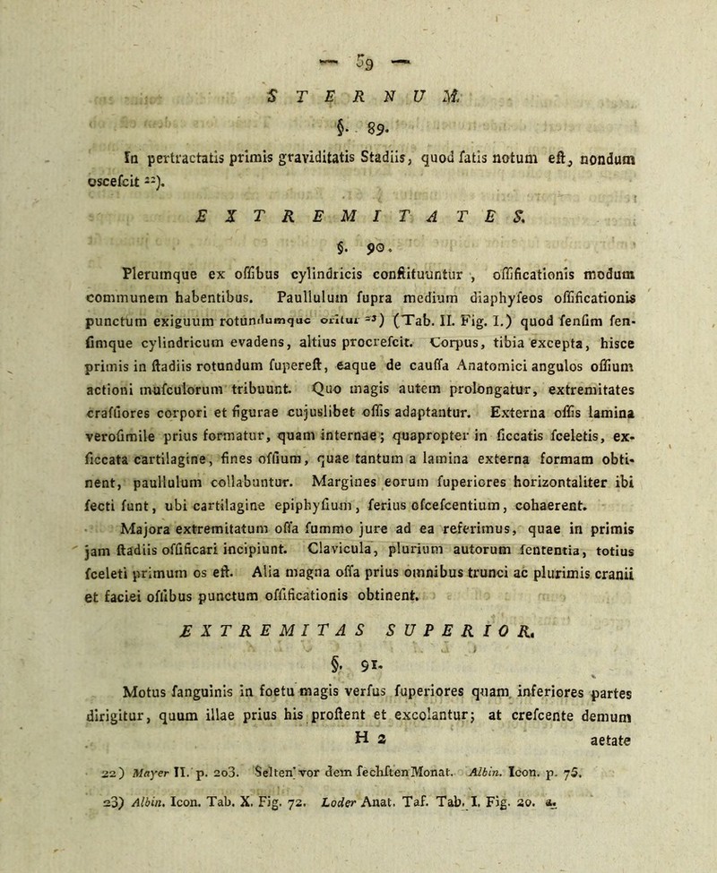 —■59 — $ T E R N U M. §• 89* Ia pertractatis primis graviditatis Stadiis, quod fatis notum nondum oscefcit --). EXTREMITA TES. §. 90. Plerumque ex offibus cylindricis conftituuntur , offificationis modum communem habentibus. Paullulum fupra medium diaphyfeos offificationis punctum exiguum rotundumquc orltui -3) (Tab. II. Fig. I.) quod fentim fen- fimque cylindricum evadens, altius procrefcit. Corpus, tibia excepta, hisce primis in ftadiis rotundum fupereft, eaque de cauffa Anatomici angulos offium actioni mufculorum tribuunt Quo magis autem prolongatur, extremitates crafiiores corpori et figurae cujuslibet offis adaptantur. Externa offis lamina verofimile prius formatur, quam internae; quapropter in ficcatis fceletis, ex- ficcata cartilagine, fines offium, quae tantum a lamina externa formam obti* nent, paullulum collabantur. Margines eorum fupericres horizontaliter ibi fecti funt, ubi cartilagine epiphyfium , ferius cfcefcentium, cohaerent. Majora extremitatum offa fummo jure ad ea referimus, quae in primis jam ftadiis offificari incipiunt. Clavicula, plurium autorum lententia, totius fceleti primum os eft. Alia magna offa prius omnibus trunci ac plurimis cranii et faciei offibus punctum offificationis obtinent. EXTREMITAS SUPERIOR. §. 91. ,1 (’ ,7 H. Motus fanguinis in foetu magis verfus fuperiores quam, inferiores partes dirigitur, quum illae prius his proflent et excolantur5 at crefcente demum H 2 aetate ■J2.) May er II. p. 2o3. $elten’vor dem fecbftenMonat. Albin. Icon. p. 7 5.