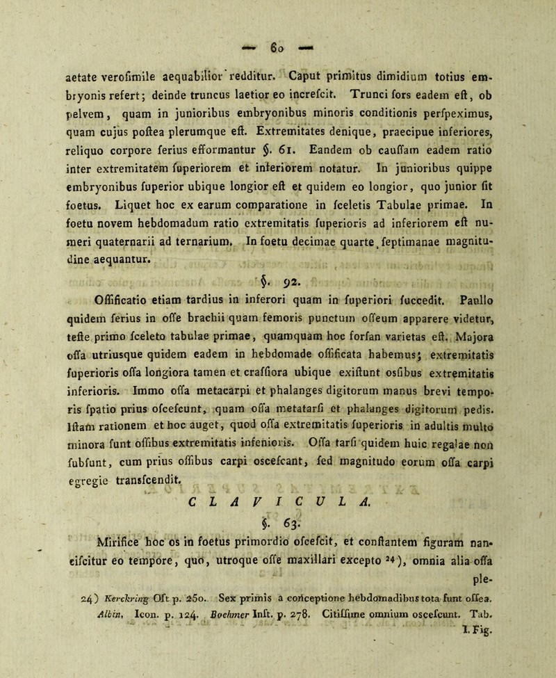 aetate verofimile aequabilior redditur. Caput primitus dimidium totius em- bryonis refert; deinde truncus laetior eo increfcit. Trunci fors eadem eft, ob pelvem, quam in junioribus embryonibus minoris conditionis perfpeximus, quam cujus poftea plerumque eft. Extremitates denique, praecipue inferiores, reliquo corpore ferius efformantur $. 61. Eandem ob cauffam eadem ratio inter extremitatem fuperiorem et inferiorem notatur. In junioribus quippe embryonibus fuperior ubique longior eft et quidem eo longior, quo junior fit foetus. Liquet hoc ex earum comparatione in fceletis Tabulae primae. In foetu novem hebdomadum ratio extremitatis fuperioris ad inferiorem eft nu- meri quaternarii ad ternarium. In foetu decimae quarte, feptimanae magnitu- dine aequantur. §. 92. Oflificatio etiam tardius in inferori quam in fuperiori fuccedit. Paullo quidem ferius in offe brachii quam femoris punctum offeum apparere videtur, tefte primo fceleto tabulae primae, quamquam hoc forfan varietas eft. Majora offa utriusque quidem eadem in hebdomade oflificata habemus; extremitatis fuperioris offa longiora tamen et craffiora ubique exiftunt osfibus extremitatis inferioris. Immo offa metacarpi et phalanges digitorum manus brevi tempo- ris fpatio prius ofcefcunt, quam offa metatarfi et phalanges digitorum pedis. Iftafn rationem et hoc auget, quod offa extremitatis fuperioris in adultis multo minora funt offibus extremitatis infenioris. Offa tarfi quidem huic regalae non fubfunt, cum prius offibus carpi oscefcant, fed magnitudo eorum offa carpi egregie transfcendit. CLAVICULA. i &3‘ Mirifice hoc os in foetus primordio ofcefcit, et conflantem figuram nan« cifcitur eo tempore, quo, utroque offe maxillari excepto J4), omnia alia offa ple- 24) Kerckriag Oft p. 25o. Sex primis a coilceptione hebdomadibus tota funt offea. Albin, Icon. p. 124. Boehmer Inft. p. 278. Citiffane omnium oscefcunt. Tab. - I. Fig.