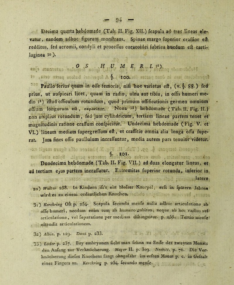vatur, eandem adhuc figuram monftrans, Spinae margo fuperior crafuor eft redditus, fed acromii, condyli et proceffus coracoidei fabrica hucdum eft carti- laginea 3° ). O S HUMERIS) r i* S i . I-'V .5 . ; ’ : ‘ ' . . I .0;, . ; • §• ICO. Paullo ferius quam in offe femoris, nifi 'hoc varietas eft, (v. §. 88-) fed prius, ut aufpicari licet, quam in radio, ulna aut tibia, in offis humeri me- dio 3J) iftud officulum rotundum, quod primum offificationis germen omnium offium longorum eft, reperirur. Nona 53) hebdomade (Tab.II.Fig.il.) non amplius rotundum, fed jam cylindricum, tertiam lineae partem tenet et magnitudinis ratione craffum confpicitur. Undecima hebdomade ( Fig. V. et VI.) lineam mediam fupergreffum eft, et craffitie omnia alia longa offa fupe- rat. Jam fines offis paullulum incraffantur, media autem pars tenuior videtur. §. ioi. Duodecima hebdomade (Tab. II. Fig. VII.) ad duas elongatur lineas, et ad tertiam ejus partem incraffatur. F aremitas fuperior rotunda, inferior in - latere 2o) Walter 258. In Kindern ift’s ein blofser Knorpel; erft in fpatern Jahre» wird es zu einem ordentlichen Knochen» 30 Kerckring Oft p. 254* Scapula fecundo menfe nulla adhuc articulatione ab offe humeri, necdum enim tum ab humero cubitus, neque ab hoc radius vel articulatione, vel feparatione per medium diftinguitur. p. 2,55. Tertio menfe oltendit articulationem. 32) Albia, p. 123. Danz p. 233. 33) Loder p. 237. Bey embryonen fieht man fckon zu Ende des zweyten Monats den Anfang zur Verknocherung. Mayer II. p. 3og. Nesbitt. p. 76. Die Ver- ltnocherung diefes Ktiochens fiingt ohngefahr im evften Monat p. c. in Geftalt eines Fingers an. Kerckring p. 254- fecundo menfe.