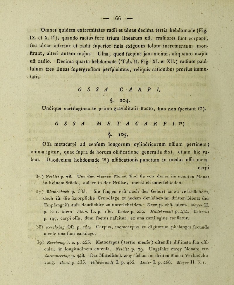 Omnes quidem extremitates radii et ulnae decima tertia hebdomade (Fig. IX. et X. 36), quando radius fere trium linearum eft, craffiores funt corpore'; fed ulnae inferior et radii fuperior finis exiguum folum incrementum mon- ftrant, alteri autem majus. Ulna, quod faepius jam monui, aliquanto major eft radio. Decima quarta hebdomade (Tab. II. Fig. XI. et XII.) radium paul- luium tres lineas fupergreffum perfpicimus, reliquis rationibus prorfus immu- tatis. OSSA CARPI, $. 104. Undique cartilaginea in primo graviditatis ftadio, huc non fpectant 37). OSSA METACARPI.3«) §• 105. Offa metacarpi ad cenfum longorum cylindricorum offium pertinent; omnia igitur, quae fupra de horum offificatione generalia dixi, etiam hic va- lent. Duodecima hebdomade 39) offificationis punctum in medio offis meta carpi 36 ) Neshitt p. 78. Um <lon viertcn Monat Timl fie von itenen im neunten Monat in keinemStuck, aufser in der Grofse, merklich unterfchieden. 3) Blumenbach p. 333. Sie fangen erft nach der Geburt an zu verknochem, doch ift die knorpliche Grundlage zu jedem derfelben im dritten Monat der Enrpfangnifs aufs deutlicbfte zu unterfcheiden. Danz p. 235. idem. May er II. p. 3i 1. idem Albin. Ic. p. i36. Loder p. 252. HUdelrandt p. 474- Coiterus p. 197. carpi offa, dum foetus nafcitur, ex una cartilagine conflatur. 3S) Kerckring Oft p. 254. Carpus, metacarpus et digitorum phalanges fecundo mente una funt cartilago. 09) Kerckring J. c. p. 255. Metacarpus (tertio menfe ) oftendit diftincta fua offt- cula, in longitudinem extenfa. Nesbitt p. 79. Ungefahr zwey Monate etc. Soemmerring p. 443. Das Mittelftuck zeigt fchon im dritten Monat Verknoche-