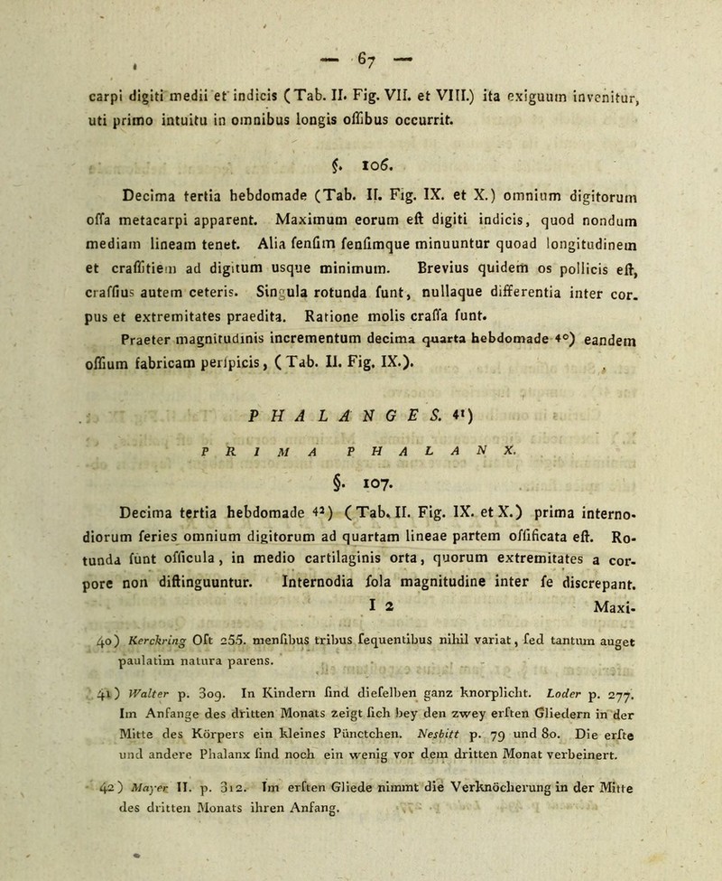 carpi digiti medii et indicis (Tab. II. Fig. VII. et VIII.) ita exiguutn invenitur, uti primo intuitu in omnibus longis oflibus occurrit. 106. Decima tertia hebdomade (Tab. II. Fig. IX. et X.) omnium digitorum offa metacarpi apparent. Maximum eorum eft digiti indicis, quod nondum mediam lineam tenet. Alia fenlim fenfimque minuuntur quoad longitudinem et craflitiem ad digitum usque minimum. Brevius quidem os pollicis eft, craffius autem ceteris. Singula rotunda funt, nullaque differentia inter cor. pus et extremitates praedita. Ratione molis craffa funt. Praeter magnitudinis incrementum decima quarta hebdomade 4°) eandetn oflium fabricam peripicis, (Tab. II. Fig. IX.). # PHALANGES.*') PRIMA PHALANX. §• 107. Decima tertia hebdomade 42) (Tab. II. Fig. IX. etX.) prima interno- diorum feries omnium digitorum ad quartam lineae partem ofiificata eft. Ro- tunda funt officula , in medio cartilaginis orta, quorum extremitates a cor- pore non diftinguuntur. Internodia fola magnitudine inter fe discrepant. I 2 Maxi- 40) Kerch-ing Oft 255. menlibus tribus fequentibus nihil variat, fed tantum auget paulatim natura parens. 41) Walter p. 3og. In Kindern lind diefelben ganz knorplicht. Loder p. 277. Im Anfange des dritten Monats zeigt fich bey den zwey erften Gliedern in der Mitte des Korpers ein kleines Piinctchen. Nesbitt p. 79 und 80. Die erfte und andere Phalanx lind noch ein wenig vor dem dritten Monat verbeinert. 42) May er II. p. 312. Im erften Gliede nimmt die Verknoclierung in der Mitte des dritten Monats ihren Anfang.