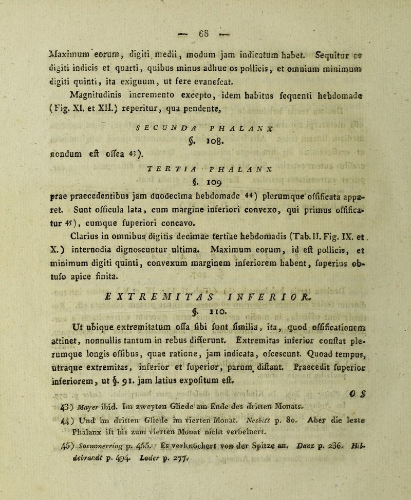 Maximum eorum, digiti, medii, modum jam indicatum habet. Sequitur cs digiti indicis et quarti, quibus minus adhuc os pollicis, et omnium minimum digiti quinti, ita exiguum, ut fere evanefcat. Magnitudinis incremento excepto, idem habitus fequenti hebdomade (Fig. XI. ei XII.) reperitur, qua pendente, SECUNDA PHALANX §. 108. nondum eft offea 43). TERTIA PHALANX $. IO9 prae praecedentibus jam duodecima hebdomade 44) plerumque'offlficata appa- ret. Sunt officula lata, cum margine inferiori convexo, qui primus ofdfkar tur4y), cumque fuperiori concavo. Clarius in omnibus digitis decimae tertiae hebdomadis (Tab.II. Fig. IX. et. X.) internodia dignoscuntur ultima. Maximum eorum, id eft pollicis, et minimum digiti quinti, convexum marginem inferiorem habent, fuperius ©b« tufo apice f.nita. EXTREMITAS INFERIOR, §. 110. Ut ubique extremitatum offa libi funt ffmilia, ita, quod offificationcni attinet, nonnullis tantum in rebus differunt. Extremitas inferior confiat ple- rumque longis offibus, quae ratione, jam indicata, ofcescunt. Quoad tempus, utraque extremitas, inferior et fuperior, parum, diftant. Praecedit fuperior inferiorem, ut §. 91. jam latius expofitum eft. 0 S 43) May er ibid. Im zweyten Gliede am Ende des dritten Monats. 44) Und' im dritten Gliede rm vierten Monat. Nesbift p. 80. Abey die lezte Phalanx ift bis zum viertert Monat niclit verbeinert. 45) Soemmerring p. 455.• Es verknochert vo» der Spitze an. Dani p. 236* Uti* dtbrandt p. 494* Loder p. 277,-