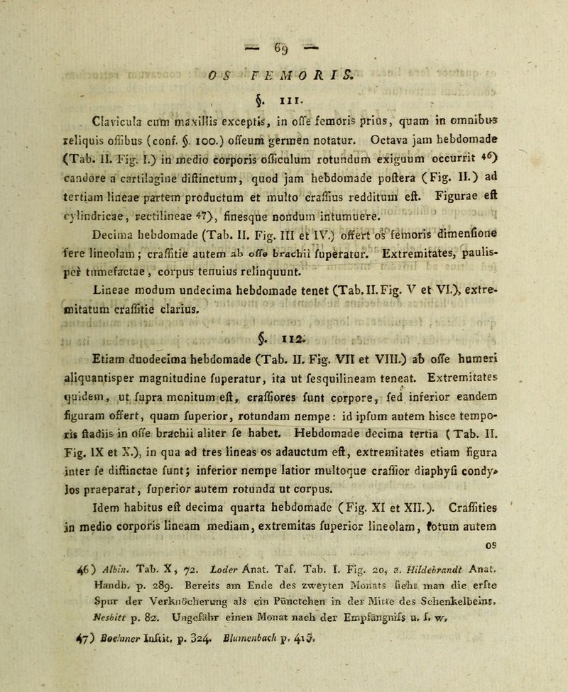 OS FEMORI S. , §. ni. Clavicula cum maxillis exceptis, in offe femoris prius, quam in omnibus reliquis offibus (conf. §. ioo.) offeum germen notatur. Octava jam hebdomade (Tab. II. Fig. I.) in medio corporis officulum rotundum exiguum occurrit *6) candore a cartilagine diftincturrr, quod jam hebdomade poftera (Fig. II.) ad tertiam lineae partem productam et multo craffius redditum eft. Figurae eft cylindricae, rectilineae 47), finesque nondum intumuere. Decima hebdomade (Tab. II. Fig. III et IV.) offert os femoris dimenfione fere lineolam; craffitie autem ab offe brachii /uperatur. Extremitates, paulis- jicf tumefactae , corpus tenuius relinquunt. Lineae modum undecima hebdomade tenet (Tab.II.Fig. V et VI.), extre- mitatum craffitie clarius. §. 112• Etiam duodecima hebdomade (Tab. II, Fig. VII et VIII.) ab offe humeri aliquantisper magnitudine fuperatur, ita ut fesquilineam teneat. Extremitates quidem, ut fupra monitum eft, craffiores funt corpore, fed inferior eandem figuram offert, quam fuperior, rotundam nempe: id ipfum autem hisce tempo- ris ftadiis in offe brachii aliter fe habet. Hebdomade decima tertia (Tab. II. Fig. IX et X.), in qua ad tres lineas os adauctum eft, extremitates etiam figura inter fe diftinctae funt; inferior nempe latior multoque craffior diaphyfi condy* Jos praeparat, fuperior autem rotunda ut corpus. Idem habitus eft decima quarta hebdomade (Fig. XI et XII.). Craflities in medio corporis lineam mediam, extremitas fuperior lineolam, fotum autem os 46) Albin. Tab. X, 72. Loder Anat. Taf. Tab. I. Fig. 20, a. Hildehrandt Anat. Handb. p. 289. Bereits am Ende des zweyten Monats lient man die erfte Spur der Verknacherung ais ein Punctchen in der Mitte des Schenkelbeins, Hesbitt p. 82. Ungcfiihr einen Monat nach der Empfangmfs u, f« w» 47) Boehmer Xoftit, p. 624. BIumenbach p, 4^