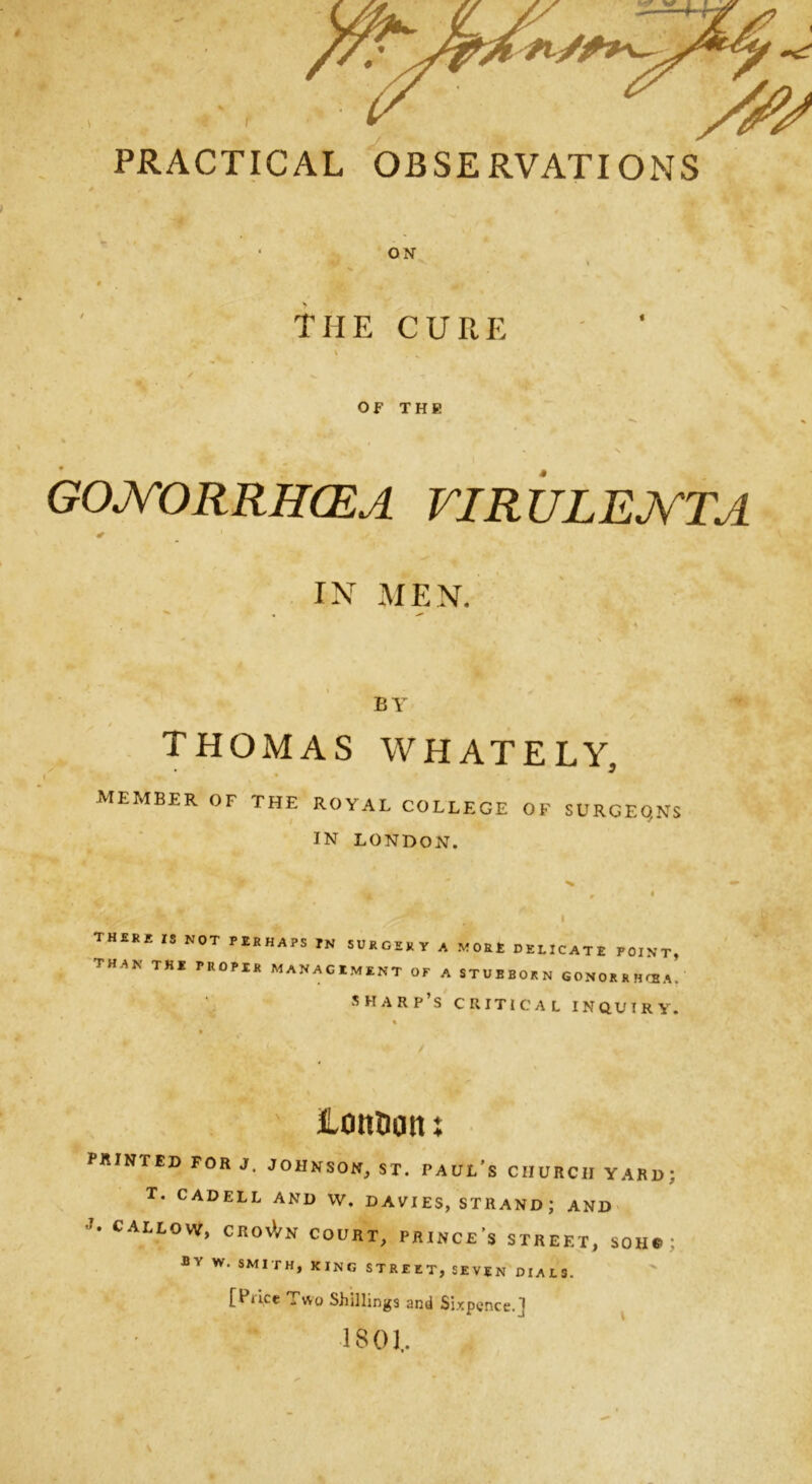 PRACTICAL OBSERVATIONS ON THE CURE OF THE GONORRHCEA virulejvta IN MEN. BY THOMAS WHATELY, MEMBER OF THE ROYAL COLLEGE OF SURGEQNS IN LONDON. TH£RE 15 N0T PERHA?S ™ SURGERY A MORE DELICATE POINT, TH'1N TKI PR0PI1{ MANAGEMENT of A STUBBORN GONORRHOBA. sharp’s critical INQUIRY. Lott&on X PRINTED FOR J. JOHNSOM, ST. Paul’s CHURCH YARD; T. CADELL AND VV. DAVIES, STRAND; AND CALLOW, CROSVN COURT, PRINCE’S STREET, SOH. ; Bv w> SMITH> king street, seven dials. [Price Two Shillings and Sixpence.J 1801.