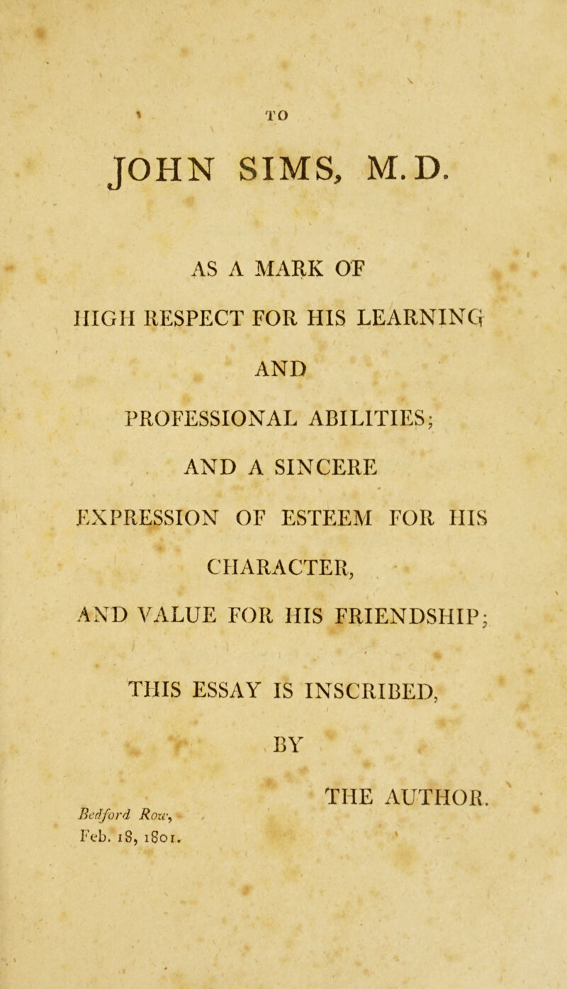 TO \ \ JOHN SIMS, M.D. AS A MARK OF HIGH RESPECT FOR HIS LEARNING AND PROFESSIONAL ABILITIES; AND A SINCERE EXPRESSION OF ESTEEM FOR IIIS CHARACTER, AND VALUE FOR HIS FRIENDSHIP; THIS ESSAY IS INSCRIBED, BY THE AUTHOR. Bedford Row, Feb. 18, 1S01.