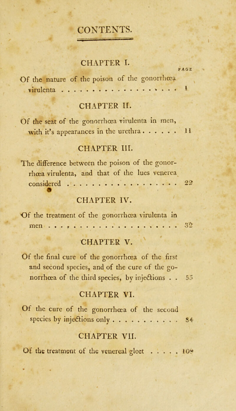 CONTENTS. CHAPTER I. ¥AGZ Of the nature of the poison of die gonorrhoea virulenta • • • CHAPTER U. Of the seat of the gonorrhoea virulenta in men, with ids appearances in the urethra H CHAPTER III. The difference between the poison of the gonor- rhoea virulenta, and that of the lues venerea considered .( 22 CHAPTER IV. Of the treatment of the gonorrhoea virulenta in men S2 CHAPTER V. Of the final cure of the gonorrhoea of the first and second species, and of the cure of the go- norrhoea of the third species, bv injections . . 55 CHAPTER VI. Of the cure of the gonorrhoea of the second species by inje&ions only 84 CHAPTER VII. Of the treatment of the venereal gleet 10“