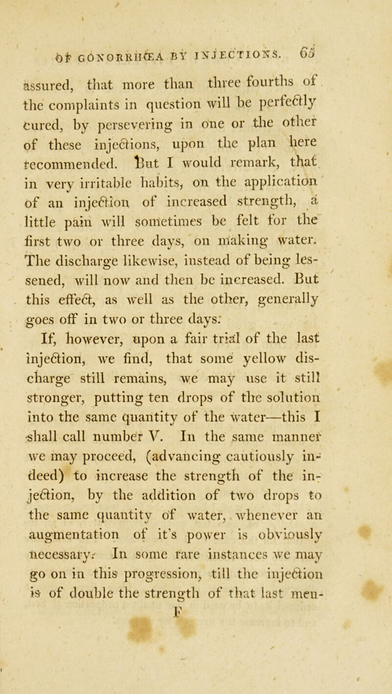 OP GONORRHOEA BY INJECTIONS. 65 assured, that more than three fourths of the complaints in question will be perfectly cured, by persevering in one or the other of these injections, upon the plan here recommended. iBut I would remark, that in very irritable habits, on the application of an injection of increased strength, a little pain will sometimes be felt tor the first two or three days, on making water. The discharge likewise, instead of being les- sened, will now and then be increased. But this effect, as well as the other, generally goes off in two or three days: If, however, upon a fair trial of the last injection, we find, that some yellow dis- charge still remains, we may use it still stronger, putting ten drops of the solution into the same quantity of the water—this I -shall call number V. In the same manner we may proceed, (advancing cautiously in- deed) to increase the strength of the in- jection, by the addition of two drops to the same quantity of water, whenever an augmentation of it's power is obviously necessary.^ In some rare instances we may go on in this progression, till the injection is of double the strength of that last men- o E #