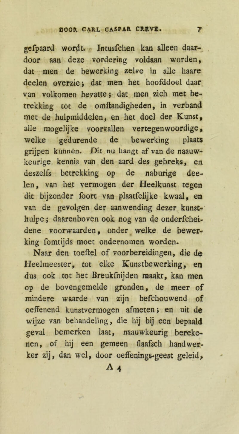 gefpaard wordt. Intusfchen kan alleen daar- door aan deze vordering voldaan worden, dat men de bewerking zelve in alle haare deelen overzie; dat men het hoofddoel daar van volkomen bevatte; dat men zich met be- trekking tot de omftandigheden, in verband met de hulpmiddelen, en het doel der Kunst, alle mogelijke voorvallen vertegenwoordige, welke gedurende de bewerking plaats grijpen kunnen. Die nu hangt af van de naauw- keurige kennis van den aard des gebreks, en deszelfs betrekking op de naburige dee- len, van het vermogen der Heelkunst tegen dit bijzonder foort van plaatfelijke kwaal, en van de gevolgen der aanwending dezer kunst- hulpe; daarenboven ook nog van de onderfchei- dene voorwaarden, onder welke de bewer- king fomtijds moet ondernomen worden. Naar den toeftel of voorbereidingen, die de Heelmeester, tot elke Kunstbewerking, en dus ook tot het Breukfnijden maakt, kan men op de bovengemelde gronden, de meer of mindere waarde van zijn befchouwend of oeffenend kunstvermogen afmeten; en uit de wijze van behandeling, die hij bij een bepaald geval bemerken laat, naauwkeurig bereke- nen, of hij een gemeen flaafsch handwer- ker zij, dan wel, door oeffenings-geest geleid, A 4