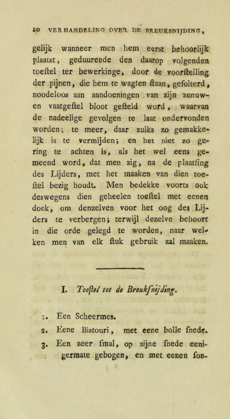 gelijk wanneer men hem eerst behoorlijk plaatst, geduurende den daarop volgenden toetel ter bewerkinge, door de voortelling der pijnen, die hem te wagten taan, gefolterd, noodeloos aan aandoeningen .van zijn zenuw- en vaatgetel bloot geteld word, waarvan de nadeelige gevolgen te laat ondervonden worden; te meer, daar zulks zo gemakke- lijk is te vermijden; en het niet zo ge- ring te achten is, als het wel eens ge- meend word, dat men zig, na de plaatfing des Lijders, met het maaken van dien toe- tel bezig houdt. Men bedekke voorts ook deswegens dien geheelen toetel met eenen doek, om denzelven voor het oog des Lij- ders te verbergen; terwijl dezelve behoort in die orde gelegd te worden, naar wel- ken men van elk tuk gebruik zal maaken. % I. Toe [Ie/ tot de Breukfnijding, 1. Een Scheermes. 2. Eene Bistouri, met eene bolle fnede. 3. Een zeer fmal, op zijne fnede eeni- germate gebogen, en met eenen fon-