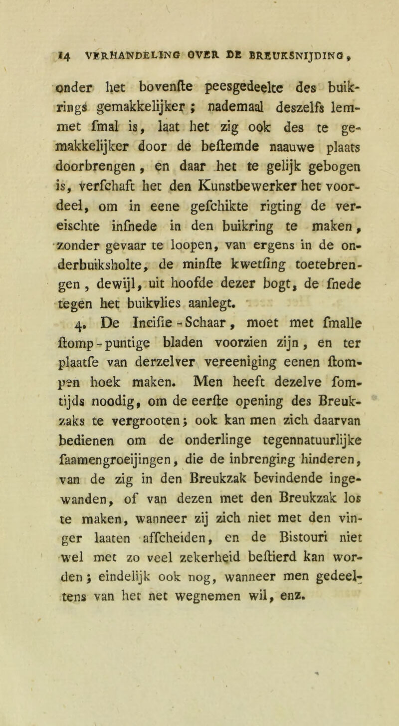 onder het bovenfte peesgedeelte des buik- rings gemakkelijker ; nademaal deszelfs lem- met fmal is, laat liet zig ook des te ge- makkelijker door de bedemde naauwe plaats doorbrengen, en daar het te gelijk gebogen is, verfchaft het den Kunstbewerker het voor- deel, om in eene gefchikte rigting de ver- eischte infnede in den buikring te maken, zonder gevaar te loopen, van ergens in de on- derbuiksholte, de minde kwetfing toetebren- gen , dewijl, uit hoofde dezer bogt, de fnede tegen het buikvlies aanlegt. 4. De Incifie - Schaar , moet met fmalle ftomp - puntige bladen voorzien zijn, en ter plaatfe van derzelver vereeniging eenen Hom- pen hoek maken. Men heeft dezelve fom- tijds noodig, om de eerde opening des Breuk- zaks te vergrooten > ook kan men zich daarvan bedienen om de onderlinge tegennatuurlijke faamengroeijingen, die de inbrenging hinderen, van de zig in den Breukzak bevindende inge- wanden, of van dezen met den Breukzak los te maken, wanneer zij zich niet met den vin- ger laaten affcheiden, en de Bistouri niet wel met zo veel zekerheid bedierd kan wor- den; eindelijk ook nog, wanneer men gedeel- tens van het net wegnemen wil, enz.