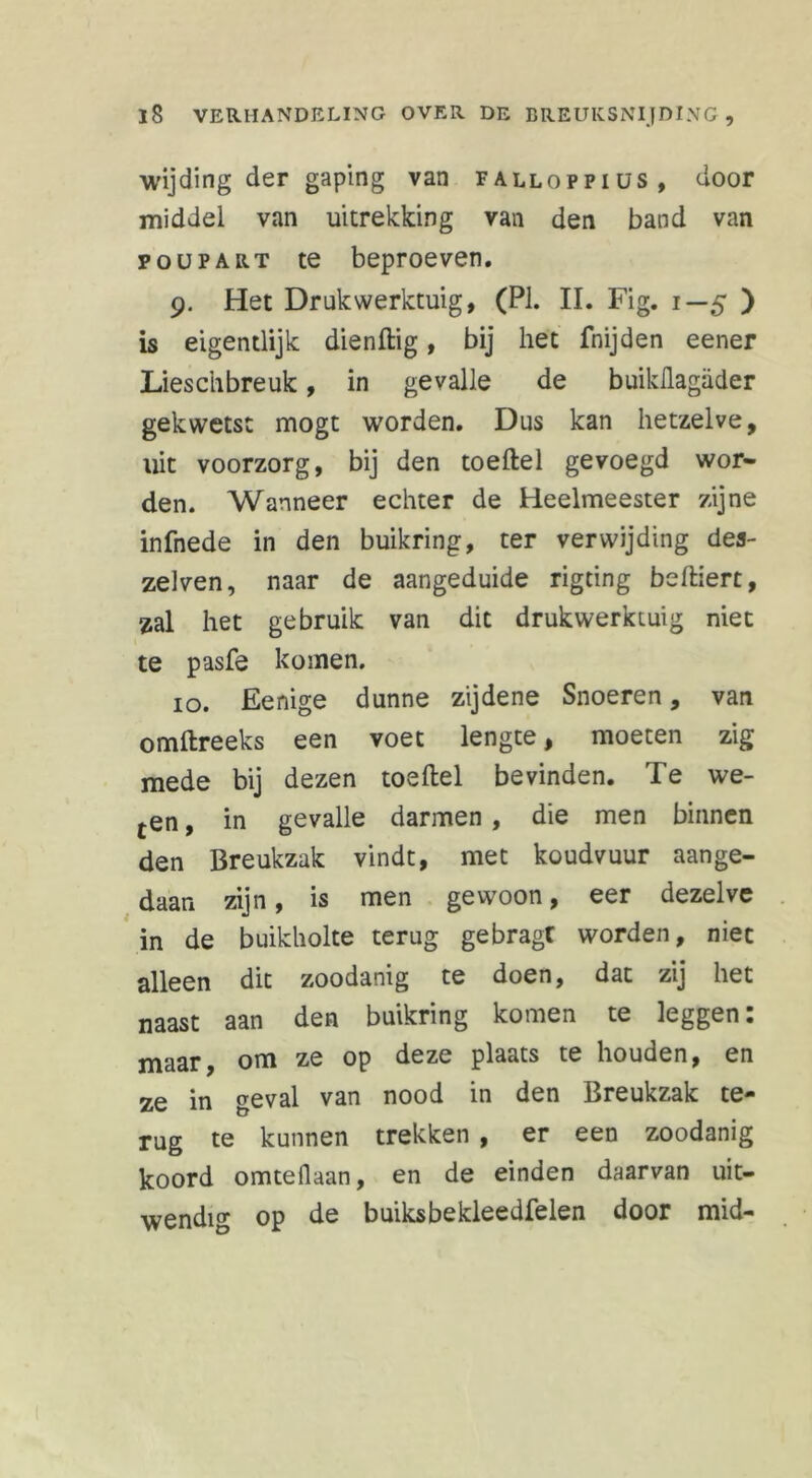 wijding der gaping van falloppius, door middel van uitrekking van den band van poupart te beproeven. 9. Het Druk werktuig, (PI. II. Fig. 1—5 ) is eigentlijk dienftig, bij het fnijden eener Lieschbreuk, in gevalle de buiküagiider gekwetst mogt worden. Dus kan hetzelve, uit voorzorg, bij den toeftel gevoegd wor- den. Wanneer echter de Heelmeester zijne infnede in den buikring, ter verwijding des- zelven, naar de aangeduide rigting beftiert, zal het gebruik van dit drukwerktuig niet te pasfe komen. 10. Eenige dunne zijdene Snoeren, van omftreeks een voet lengte, moeten zig mede bij dezen toeftel bevinden. Te we- ten, in gevalle darmen , die men binnen den Breukzak vindt, met koudvuur aange- daan zijn, is men gewoon, eer dezelve in de buikholte terug gebragt worden, niet alleen dit zoodanig te doen, dat zij het naast aan den buikring komen te leggen: maar, om ze op deze plaats te houden, en ze in geval van nood in den Breukzak te- rug te kunnen trekken , er een zoodanig koord omteflaan, en de einden daarvan uit- wendig op de buiksbekleedfelen door mid-