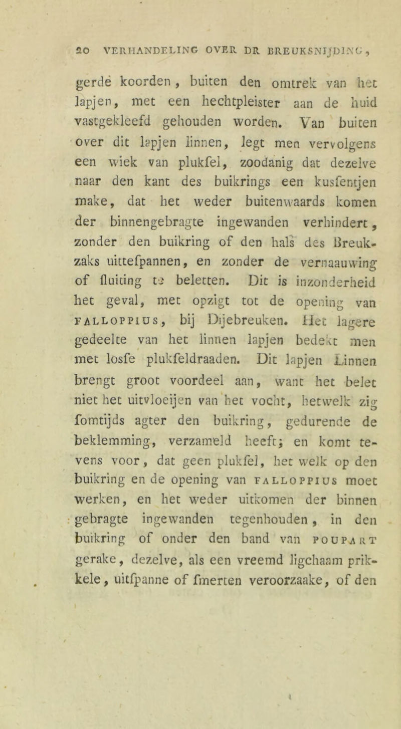 gerdè koerden , buiten den omtrek van het lapjen, met een hechtpleister aan de huid vastgekleefd gehouden worden. Van buiten over dit lapjen linnen, legt men vervolgens een wiek van plukfel, zoodanig dat dezelve naar den kant des buikrings een kusfentjen make, dat het weder buitenwaards komen der binnengebragte ingewanden verhindert, zonder den buikring of den hals des lire uk- zaks uittefpannen, en zonder de vernaauvving of fluiting t> beletten. Dit is inzonderheid het geval, met opzigt tot de opening van falloppius, bij Dijebreuken. Het lagere gedeelte van het linnen lapjen bedekt men met losfe plukfeldraaden. Dit lapjen Linnen brengt groot voordeel aan, want het belet niet het uitvloeijen van het vocht, hetwelk zig fomtijds agter den buikring, gedurende de beklemming, verzameld heeft; en komt te- vens voor, dat geen plukfel, het welk op den buikring en de opening van falloppius moet werken, en het weder uitkomen der binnen gebragte ingewanden tegenhouden , in den buikring of onder den band van poupart gerake, dezelve, als een vreemd ligchaam prik- kele, uitfpanne of finerten veroorzaake, of den