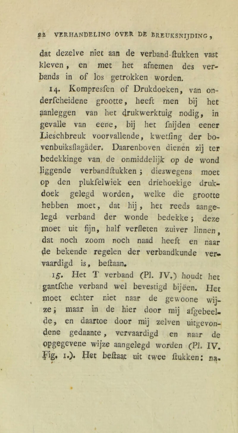 dat dezelve niet aan de verband-ftukken vast kleven , en met het afnemen des ver- bands in of los getrokken worden. 14. Kompresfen of Drukdoeken, van on- derfcheidene grootte, heeft men bij het aanleggen van het drukwerktuig nodig, in gevalle van eene, bij het fnijden eener Lieschbreuk voorvallende, kwetiing der bo- venbuiksflagader. Daarenboven dienen zij ter bedekkinge van de onmiddelijk op de wond liggende verband Hukken dieswegens moet op den plukfelwiek een driehoekige druk- doek gelegd worden, welke die grootte hebben moet, dat hij, het reeds aange- legd verband der wonde bedekke; deze moet uit fijn, half verheten zuiver linnen, dat noch zoom noch naad heeft en naar de bekende regelen der verbandkunde ver- vaardigd is, beftaan. 15. Het T verband (PI. JV.) houdt het gantfche verband wel bevestigd bijeen. Het moet echter niet naar de gevvoone wij- ze ; maar in de hier door mij afgeheel- de, en daartoe door mij zelven uitgevon- dene gedaante, vervaardigd en naar de opgegevene wijze aangelegd worden (PI. IV. Jig, i,). Het beftaat uit twee Hukken: na.