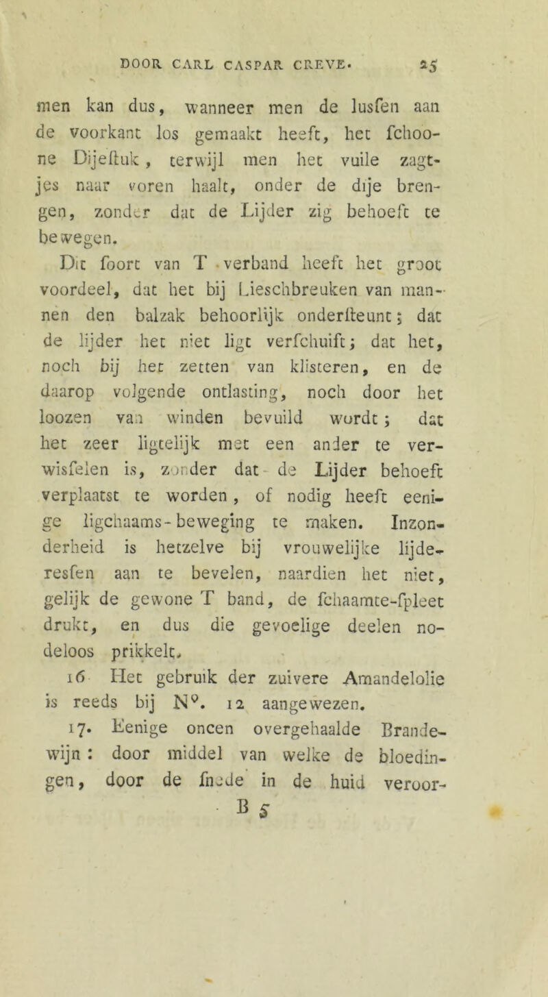 men kan dus, wanneer men de lusfen aan de vóórkant los gemaakt heeft, het fchoo- ne Dije 11 uk , terwijl men het vuile zagt- jes naar voren haalt, onder de dije bren- gen, zonder dat de Lijder zig behoeft te bewegen. Dit foorc van T verband heeft het groot voordeel, dat het bij Lieschbreuken van man- nen den balzak behoorlijk onderlleunt; dat de lijder het niet ligt verfchuift; dat het, noch bij liet zetten van klisteren, en de daarop volgende ontlasting, noch door het loozen van winden bevuild wordt; dat het zeer ligtelijk met een ander te ver- wisfeien is, zonder dat de Lijder behoeft verplaatst te worden , of nodig heeft eeni- ge ligchaams-beweging te maken. Inzon- derheid is hetzelve bij vrouwelijke lijde- resfen aan te bevelen, naardien het niet, gelijk de gewone T band, de fchaamte-fpleet drukt, en dus die gevoelige doelen no- deloos prikkelt. i(5 Het gebruik der zuivere Amandelolie is reeds bij Ny. 12 aangewezen. 17* Lenige oneen overgehaalde Brande- wijn : door middel van welke de bloedin- gen, door de fnade in de huid veroor- • B S