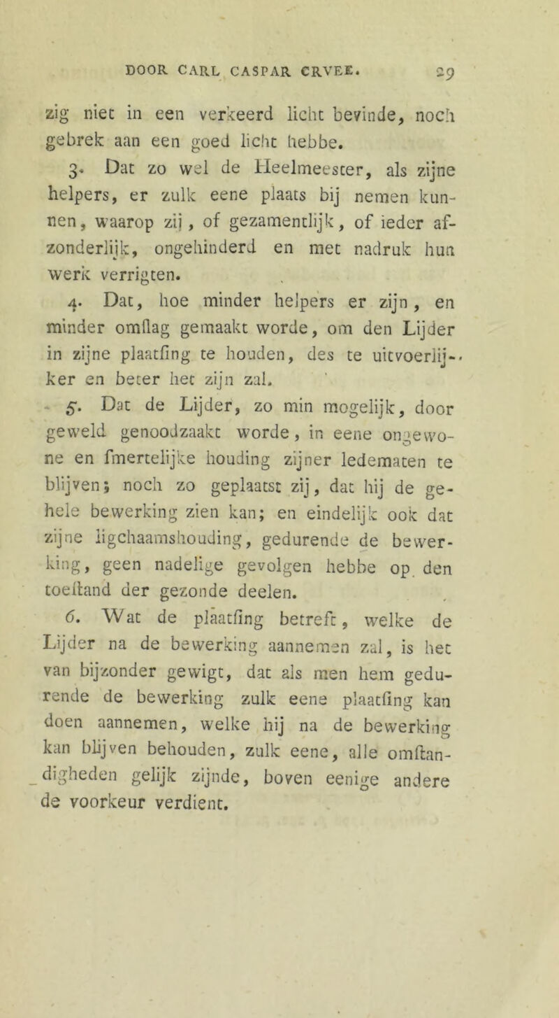 zig niet in een verkeerd licht bevinde, noch gebrek aan een goed licht hebbe. 3. Dat zo wel de Heelmeester, als zijne helpers, er zulk eene plaats bij nemen kun- nen, waarop zij, of gezamentlijk, of ieder af- zonderlijk, ongehinderd en met nadruk hun werk verrigten. 4. Dat, hoe minder helpers er zijn, en minder omllag gemaakt worde, om den Lijder in zijne plaatfing te houden, des te uitvoerlij-- ker en beter het zijn zal. 5*. Dat de Lijder, zo min mogelijk, door geweld genoodzaakt worde, in eene ongewo- ne en fmertelijke houding zijner ledematen te blijven; noch zo geplaatst zij, dat hij de ge- hele bewerking zien kan; en eindelijk ook dat zijne lichaamshouding, gedurende de bewer- king, geen nadelige gevolgen hebbe op. den toeltand der gezonde deelen. 6. Wat de plaatfing betreft, welke de Lijder na de bewerking aannemen zal, is het van bijzonder gewigt, dat als men hem gedu- rende de bewerking zulk eene plaatfing kan doen aannemen, welke hij na de bewerking kan blijven behouden, zulk eene, alle omflan- _digheden gelijk zijnde, boven eenige andere de voorkeur verdient.