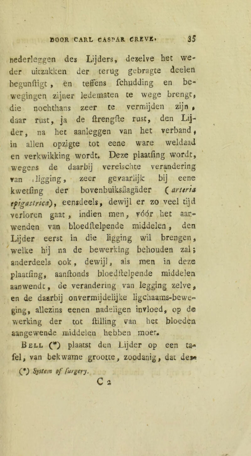 nederleirgsn des Lijders, dezelve het we- der uitzakken der terug gebragte deelen begunftigt , en teffens fchudding en be- wegingen zijner ledematen te wege brengt, die noch thans zeer te vermijden zijn , daar rust, ja de ftrengfte rust, den Lij- der, na het aanleggen van het verband, in allen opzigte tot eene ware weldaad en verkwikking wordt. Deze plaatfing wordt, wegens de daarbij vereischte verandering van .ligging, zeer gevaarlijk bij eene kwetfing der bovenbuiksllagader (art tri & epigastrica), eensdeels, dewijl er zo veel tijd verloren gaat, indien men, vóór het aan- wenden van bloedftelpende middelen, den Lijder eerst in die ligging wil brengen, welke hij na de bewerking behouden zal; anderdeels ook, dewijl, als men in deze plaatfing, aanftonds bloedftelpende middelen aanwende, de verandering van legging zelve, en de daarbij onvermijdelijke ligciiaams-bewe- ging, allezins eenen nadeiigen invloed, op de werking der tot ftilling van het bloeden aangewende middelen hebben moer. Bell (*) plaatst den Lijder op een ta« fel, van bekwame grootte, zoodanig, dat de** (*) System of furgery. C 2