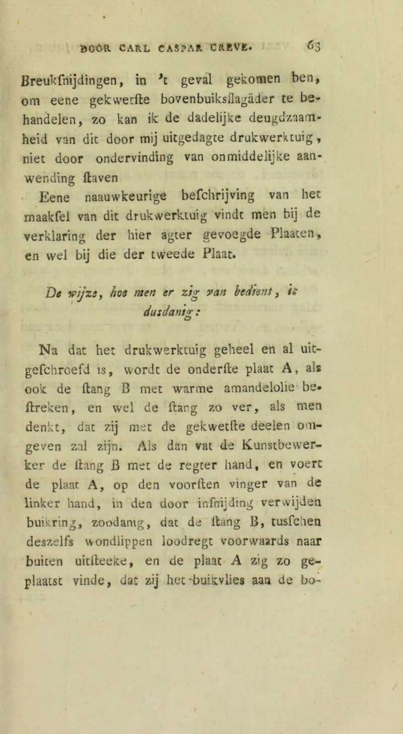 Breukfnijdingen, in *z geval gekomen ben, om eene gekwetfle bovenbuiksllagader te be- handelen, zo kan ik de dadelijke deugdzaam- heid van dit door mij uitgedagte drukwerktuig, niet door ondervinding van onmiddelijke aan- wending Haven Eene naauwkeurige befchrijving van het maakfei van dit drukwerktuig vindt men bij de verklaring der hier agter gevoegde Plaaten, en wel bij die der tweede Plaat. De wijze, hoe men er zig van bedient, t£ dusdant'T : O 1 Na dat het drukwerktuig geheel en al uit- gefchroefd is, wordt de onderHe plaat A, als ook de Hang B met warme amandelolie be* Breken, en wel de Hang zo ver, als men denkt, dat zij met de gekwetfte deelen om- geven zal zijn. Ais dan vat de Kunstbewer- ker de ltang B met de regter hand, en voert de plaat A, op den voorHen vinger van de linker hand, in den door infnijding verwijden buikring, zoodanig, dat de Hang B, tusfchen deszelfs wondlippen ioodregt voorwaards naar buiten uitHeeke, en de plaat A zig zo ge- plaatst vinde, dat zij het -buikvlies aan de bo-