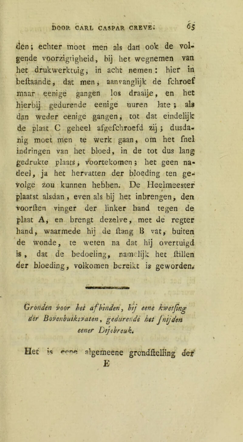 den; echter most men als dart ook de vol- gende voorzigrigheid, bij het wegnemen van het drukwerktuig, in acht nemen: hier in beftaande, dat men, aanvanglijk de fchroef maar eenige gangen los draaij.e, en het hierbij gedurende eenige uuren late; als dgn weder eenige gangen , tot dat eindelijk de plaat C geheel afgefchroefd zij; dusda- nig moet men te werk gaan, om het fnel indringen van het bloed, in de tot dus lang gedrukte plaats, voortekomen, het geen na- deel, ja het hervatten der bloeding ten ge- volge zou kunnen hebben. De Heelmeester plaatst alsdan, evenals bij het inbrengen, den voorden vinger der linker hand tegen de plaat A, en brengt dezelve, met de regter hand, waarmede hij de Hang II vat, buiten de wonde, te weten na dat hij overtuigd is, dat de bedoeling, namelijk het dillen der bloeding, volkomen bereikt is geworden* Gronden voor bei af binden, bij eetie kwetjing der Boveubuiksvaien, gedurende het Jn jden een er Dij (breuk. Het algemeene gronddelling der E