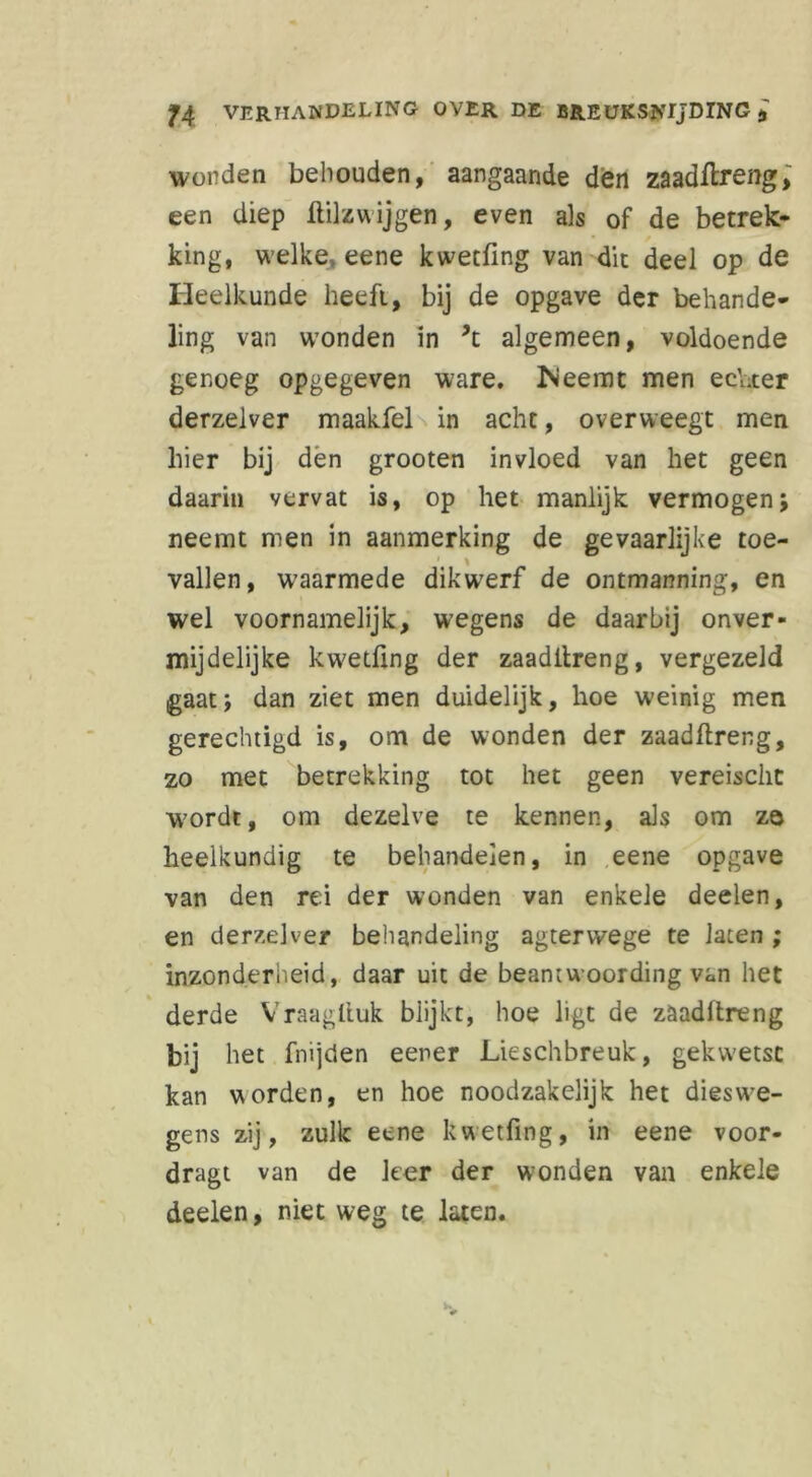 wonden behouden, aangaande den zaadilreng, een diep ililzwijgen, even als of de betrek- king, welke> eene kwetfing van die deel op de Heelkunde heeft, bij de opgave der behande- ling van wonden in ’t algemeen, voldoende genoeg opgegeven ware. fteemt men ec'üter derzelver maakfel in acht, overweegt men hier bij den grooten invloed van het geen daarin vervat is, op het manlijk vermogen; neemt men in aanmerking de gevaarlijke toe- vallen, waarmede dikwerf de ontmanning, en wel voornamelijk, wegens de daarbij onver- mijdelijke kw'etüng der zaadilreng, vergezeld gaat; dan ziet men duidelijk, hoe weinig men gerechtigd is, om de wonden der zaadilreng, zo met betrekking tot het geen vereisclit W7ordt, om dezelve te kennen, als om ze heelkundig te behandelen, in eene opgave van den rei der wonden van enkele deelen, en derzelver behandeling agterwege te laten ; inzonderheid, daar uit de beantwoording van het derde Vraagliuk blijkt, hoe ligt de zaadilreng bij het fnijden eener Lieschbreuk, geku'etsc kan worden, en hoe noodzakelijk het dies we- gens zij, zulk eene kwetfing, in eene voor- dragt van de leer der wonden van enkele deelen, niet weg te laten.