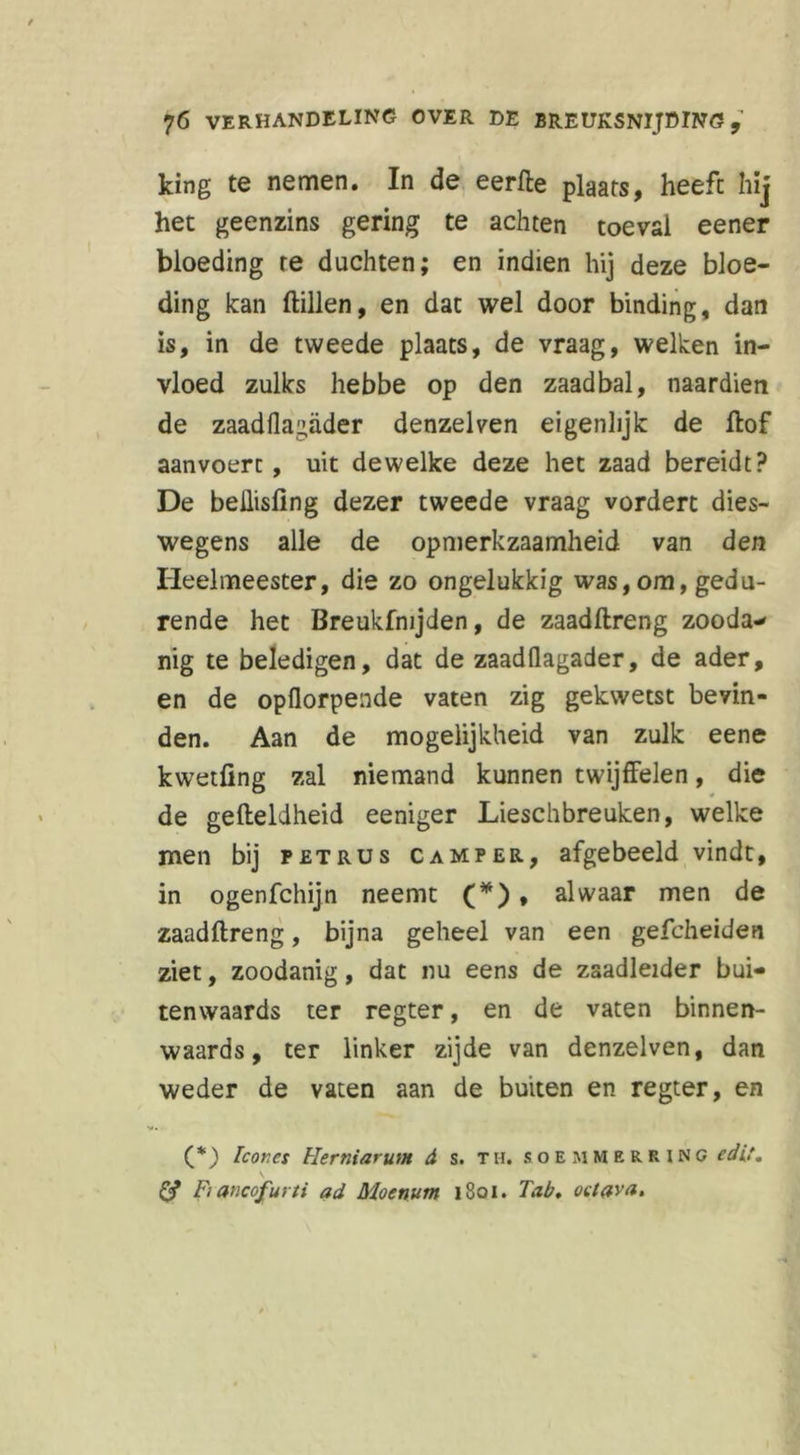 king te nemen. In de eerfte plaats, heeft hij het geenzins gering te achten toéval eener bloeding re duchten; en indien hij deze bloe- ding kan ftillen, en dat wel door binding, dan is, in de tweede plaats, de vraag, welken in- vloed zulks hebbe op den zaadbal, naardien de zaadflagader denzelven eigenlijk de ftof aanvoerc , uit dewelke deze het zaad bereidt? De beÜisfing dezer tweede vraag vordert dies- wegens alle de opmerkzaamheid van den Heelmeester, die zo ongelukkig was,om, gedu- rende het Breukfnijden, de zaadftreng zooda- nig te beledigen, dat de zaadflagader, de ader, en de opflorpende vaten zig gekwetst bevin- den. Aan de mogelijkheid van zulk eene kwetfing zal niemand kunnen twijffelen, die de gefteldheid eeniger Lieschbreuken, welke men bij petrus camper, afgebeeld vindt, in ogenfchijn neemt (*) , alwaar men de zaadftreng, bijna geheel van een gefcheiden ziet, zoodanig, dat nu eens de zaadleider bui- tenwaards ter regter, en de vaten binnen- waards, ter linker zijde van denzelven, dan weder de vaten aan de buiten en regter, en (*) Icones Herniarum d s. th. soemmerrino edlt. \ Ö* Fiancofurti ad Moenum 1801. Tab, oetava*