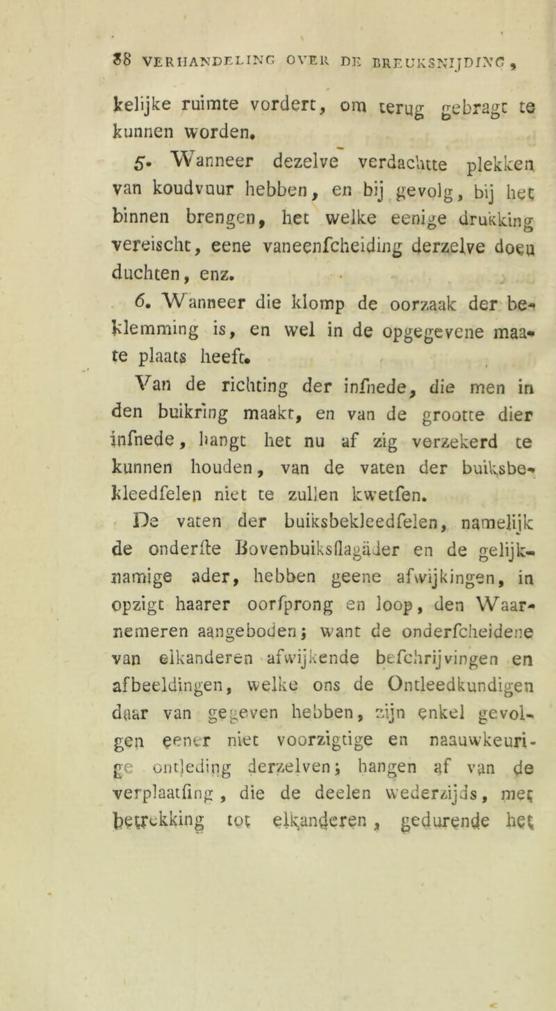 kelijke ruimte vordert, om terug gebragc te kunnen worden, 5. Wanneer dezelve verdaclute plekken van koudvuur hebben, en bij gevolg, bij het binnen brengen, het welke eenige drukking vereischt, eene vaneenfcheiding derzelve doeu duchten, enz. 6. W anneer die klomp de oorzaak der be* klemming is, en wel in de opgegevene maa- te plaats heeft. Van de richting der infnede, die men in den buikrmg maakt, en van de grootte dier infnede, hangt het nu af zig verzekerd te kunnen houden, van de vaten der buiksbe* kleedfelen niet te zullen kwetfen. De vaten der buiksbekleedfeien, namelijk de onderfte Bovenbuiksflagader en de gelijk- namige ader, hebben geene afwijkingen, in opzigt haarer oorfprong en loop, den Waar- nemeren aangeboden j want de onderfcheidene van elkanderen afwijkende befchrijvingen en afbeeldingen, welke ons de Ontleedkundigen daar van gegeven hebben, zijn enkel gevol- gen eener niet voorzigtige en naauwkeuri- ge ontleding derzelven; hangen af van de verplaatfing, die de deelen wederzijds, met betrekking tot eikanderen , gedurende het