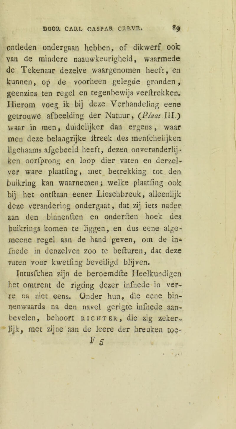 ontleden ondergaan hebben, of dikwerf ook van de mindere naauwkeurigheid, waarmede de Tekenaar dezelve waargenomen heefc, en kannen, op de voorheen gelegde gronden, geenzins ten regel en tegenbewijs verdrekken. Hierom voeg ik bij deze Verhandeling eene getrouwe afbeelding der Natuur, (P/aat UI.) waar in men, duidelijker dan ergens, waar men deze belangrijke dreek des menfchelijken ligchaams afgebeeld heefc, dezen onveranderlij- ken oorlprong en loop dier vaten en derzel- ver ware plaatfing, met betrekking toe den buikring kan waarnemen; welke plaatfing ook bij het ontdaan eener Lieschbreuk, alleenlijk deze verandering ondergaat, dat zij iets nader aan den binnenflen en onderden hoek des buikrings komen te liggen, en dus eene alge- rneene regel aan de hand geven, om de in^- fnede in denzelven zoo te beduren, dat deze vaten voor kwetfing beveiligd blijven. Intusfchen zijn de beroemdde Heelkundigen het omtrent de rigting dezer infnede in ver- re na niet eens. Onder hun, die eene bin- nenwaards na den navel gerigte infnede aan- bevelen, behoort richter, die zig zeker * lijk, met zijne aan de leere der breuken toe- 1