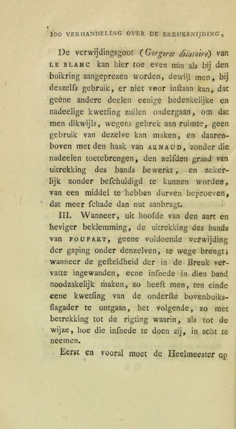 1 De verwijdingsgoot (Gorgerst dtïatotrè) van le blanc kan hier toe even min ais bij den buikring aangeprezen worden, dewijl men, bij deszelfs gebruik, er niet veor inllaan kan, dat geene andere deelen eenige bedenkelijke en ƒ nadeelige kwetfing zullen ondergaan, om dat men dikwijls, wegens gebrek aan ruimte, geen gebruik van dezelve kan maken, en daaren- boven met den haak van aunaud, zonder die nadeelen coetebrengen, den zelfden graad van uitrekking des bands bewerkt, en zeker- lijk zonder befchuldigd te kunnen worden, van een middel te hebben durven beproeven, dat meer fchade dan nut aanbragt. III. Wanneer, uit hoofde van den aart en heviger beklemming, de uitrekking des bands van poupart, geene voldoende verwijding der gaping onder denzelven, te wege brengt* wanneer de gefteldheid der in de Breuk ver- vatte ingewanden, eene infnede in dien band noodzakelijk maken, zo heeft men, ten einde eene kwetfing van de onderfle bovenbuiks- llagader te ontgaan, het volgende, zo met betrekking tot de rigting waarin, als tot de wijze, hoe die infnede te doen zij, in acht te neemen. Eerst en vooral moet de Heelmeester op