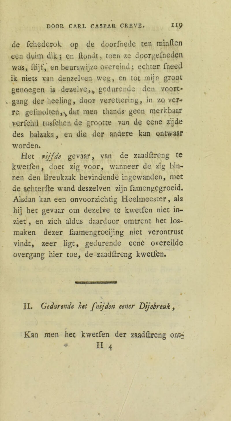 de fchederok op de doorfnede ten minden een duim dik; en ftondt. toen ze doorgefneden was, fcijf, en beurs wijze overeind; echter fneed ik niets van denzelven weg, en tot mijn groot genoegen is dezelve,% gedurende den voort- gang der heeling, door verettering, in zover- re gefmolten^dat men thands geen merkbaar verfchil cusfchen de grootte van de eene zijde des balzaks, en die der andere kan ontwaar worden. Het vtjfde gevaar, van de zaadftreng te kwetfen, doet zig voor, wanneer de zig bin- nen den Breukzak bevindende ingewanden, met de achterfte wand deszelven zijn famengegroeid. Alsdan kan een onvoorzichtig Heelmeester, als hij het gevaar om dezelve te kwetfen niet in- ziet , en zich aldus daardoor omtrent het los- maken dezer faamengroeijing niet verontrust vindt, zeer ligt, gedurende eene overeilde overgang hier toe, de zaadftreng kwetfen. II. Gedurende het fnijden eener Dijebreuk, Kan men het kwetfen der zaadftreng ont- - H 4