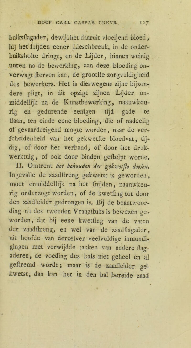 buiksflagader, dewijl het daaruit vloeijend bloed, bij het fnijden eener Lieschbreuk, in de onder- buiksholte dringt, en de Lijder, binnen weinig uuren na de bewerking, aan deze bloeding on- verwagt fterven kan, de grootfte zorgvuldigheid des bewerkers. Het is dies wegens zijne bijzon- dere pligt, in dit opzigt zijnen Lijder on- middellijk na de Kunstbewerking, naauwkeu- rig en gedurende eenigen tijd gade te ilaan, ten einde eene bloeding, die of nadeelig of gevaardreigend mogte worden, naar de ver- fcheidenheid van het gekwetfte bloedvat, tij- dig, of door het verband, of door het druk- werktuig, of ook door binden geftelpt worde. II. Omtrent het behouden der gekwetfte deelen. Ingevalle de zaadftreng gekwetst is geworden, moet onmiddellijk na het fnijden, naainvkeu- rig onderzogt worden, of de kwetfmg tot door den zaadleider gedrongen is. Bij de beantwoor- ding nu des tweeden Vraagftuks is bewezen ge- worden, dat bij eene kwetllng van de vaten der zaadftreng, en wel van de zaadflagader, uit hoofde van derzelver veelvuldige inmondi- gingen met verwijdde takken van andere ilag- aderen, de voeding des bals niet geheel en al geftremd wordt; maar is de zaadleider ge- kwetst, dan kan het in den bal bereide zaad