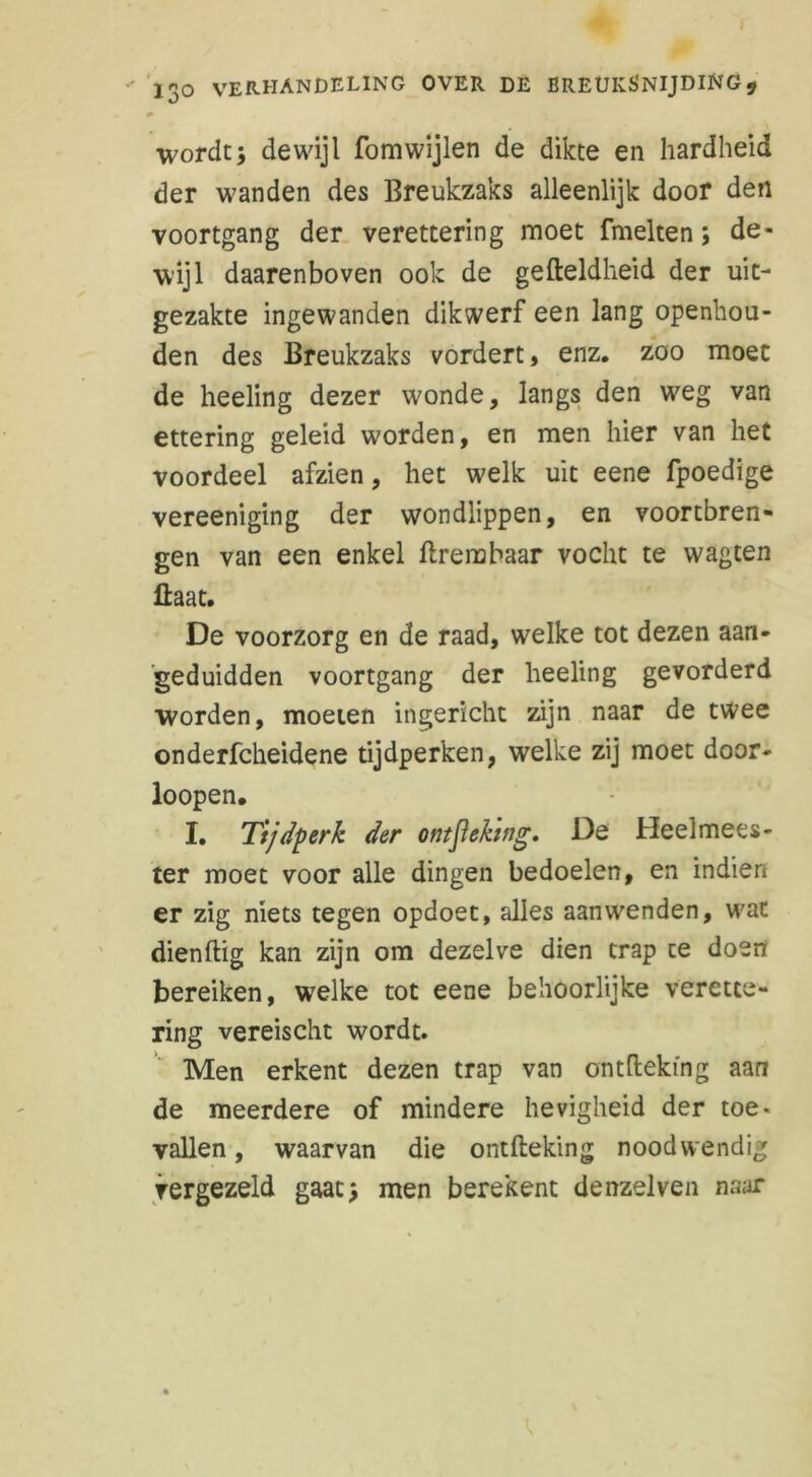 wordt; dewijl fomwijlen de dikte en hardheid der wanden des Breukzaks alleenlijk door den voortgang der verettering moet fmelten; de- wijl daarenboven ook de gefteldheid der uit- gezakte ingewanden dikwerf een lang openhou- den des Breukzaks vordert, enz. zoo moet de heeling dezer wonde, langs den weg van ettering geleid worden, en men hier van het voordeel afzien, het welk uit eene fpoedige vereeniging der wondlippen, en vóórtbren- gen van een enkel flrembaar vocht te wagten fiaat. De voorzorg en de raad, welke tot dezen aan- geduidden voortgang der heeling gevorderd worden, moeien ingericht zijn naar de twee onderfcheidene tijdperken, welke zij moet door* loopen. I. Tijdperk der ontjiehng. De Heelmees- ter moet voor alle dingen bedoelen, en indien er zig niets tegen opdoet, alles aanwenden, wat dienflig kan zijn om dezelve dien trap te doen bereiken, welke tot eene behoorlijke verette- ring vereischt wordt. Men erkent dezen trap van ontfleking aan de meerdere of mindere hevigheid der toe- vallen, waarvan die ontfleking noodwendig vergezeld gaat; men berekent denzelven naar