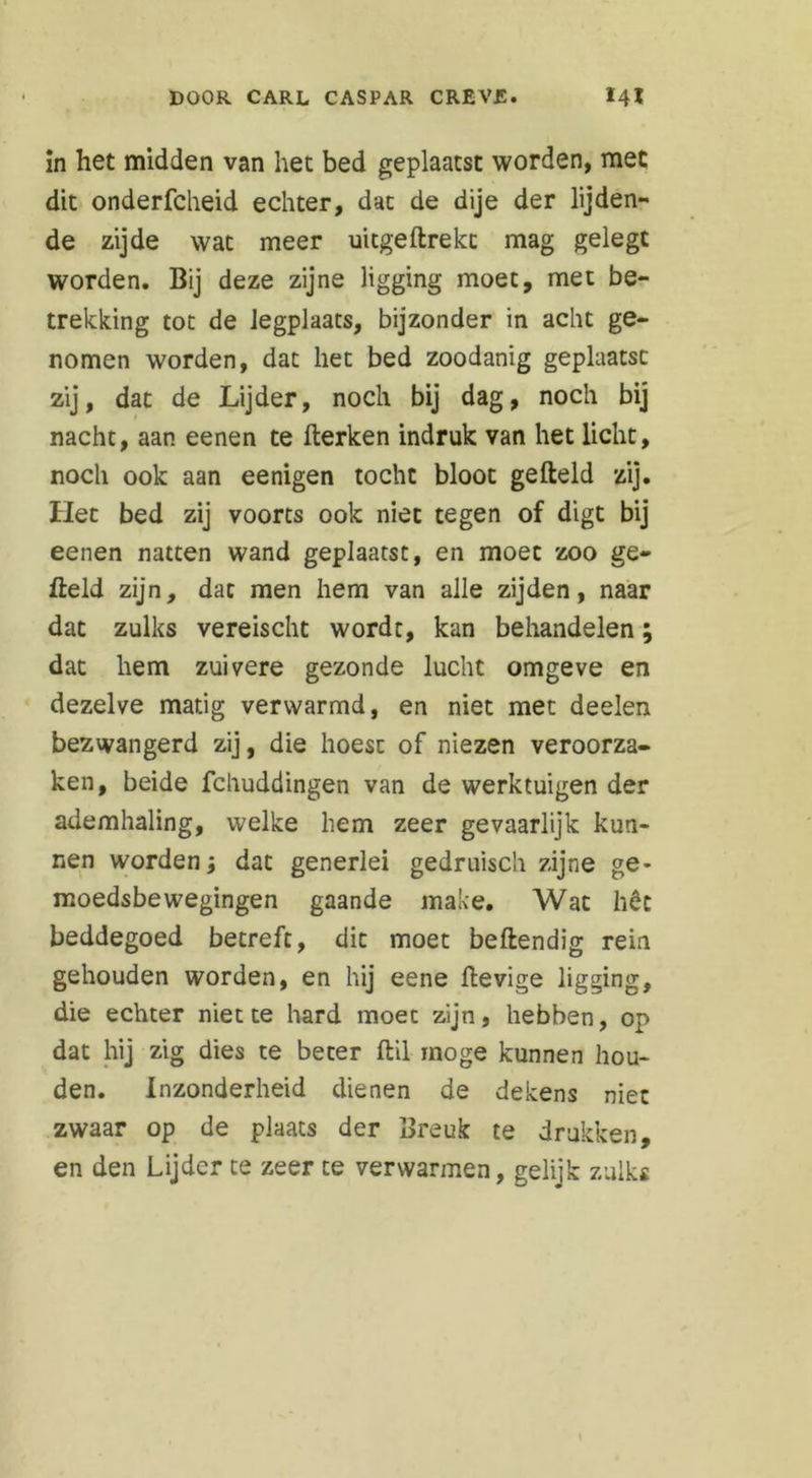 !n het midden van het bed geplaatst worden, mee dit onderfcheid echter, dat de dije der lijden- de zijde wat meer uitgehrekt mag gelegt worden. Bij deze zijne ligging moet, met be- trekking tot de legplaats, bijzonder in acht ge- nomen worden, dat het bed zoodanig geplaatst zij, dat de Lijder, noch bij dag, noch bij nacht, aan eenen te herken indruk van het licht, noch ook aan eenigen tocht bloot geheld zij. Het bed zij voorts ook niet tegen of digt bij eenen natten wand geplaatst, en moet zoo ge- held zijn, dat men hem van alle zijden, naar dat zulks vereischt wordt, kan behandelen; dat hem zuivere gezonde lucht omgeve en dezelve matig verwarmd, en niet met deelen bezwangerd zij, die hoest of niezen veroorza- ken, beide fchuddingen van de werktuigen der ademhaling, welke hem zeer gevaarlijk kun- nen worden; dat generlei gedruisch zijne ge- moedsbewegingen gaande make. Wat hêc beddegoed betreft, dit moet behendig rein gehouden worden, en hij eene hevige ligging, die echter niette hard moet zijn, hebben, op dat hij zig dies te beter hil moge kunnen hou- den. Inzonderheid dienen de dekens niet zwaar op de plaats der Breuk te drukken, en den Lijder te zeer te verwarmen, gelijk zulks