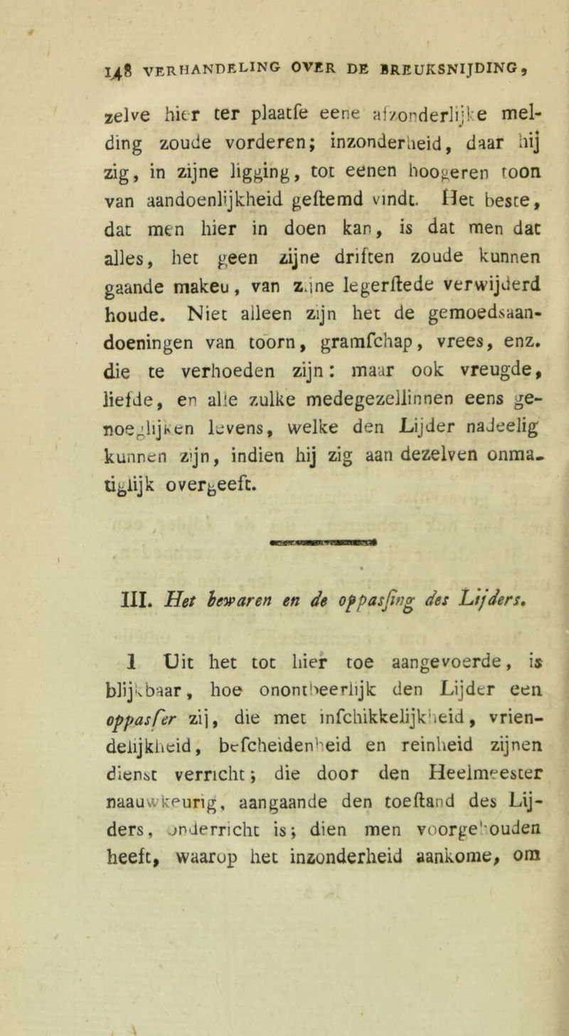 zelve hier ter plaatfe eene afzonderlijke mel- ding zoude vorderen; inzonderheid, daar hij zig, in zijne ligging, tot eenen hoogeren toon van aandoenlijkheid geftemd vindt. Het beste, dat men hier in doen kan, is dat men dat alles, het geen zijne driften zoude kunnen gaande makeu, van z.ine legerftede verwijderd houde. Niet alleen zijn het de gemoedsaan- doeningen van toorn, gramfchap, vrees, enz. die te verhoeden zijn: maar ook vreugde, liefde, en alle zulke medegezellinnen eens ge- noeglijken levens, welke den Lijder nadeelig kunnen zijn, indien hij zig aan dezelven onma- tiglijk overgeeft. * III. Het bewaren en de oppasjing des Lt/ders. 1 Hit het tot hier toe aangevoerde, is blijk baar, hoe onontbeerlijk den Lijder een oppasCer zij, die met infchikkelijkheid, vrien- delijkheid, bcfcheidenheid en reinheid zijnen dienst verricht; die door den Heelmeester naauwkeung, aangaande den toefland des Lij- ders, onderricht is; dien men voorge'ouden heeft, waarop het inzonderheid aankome, om